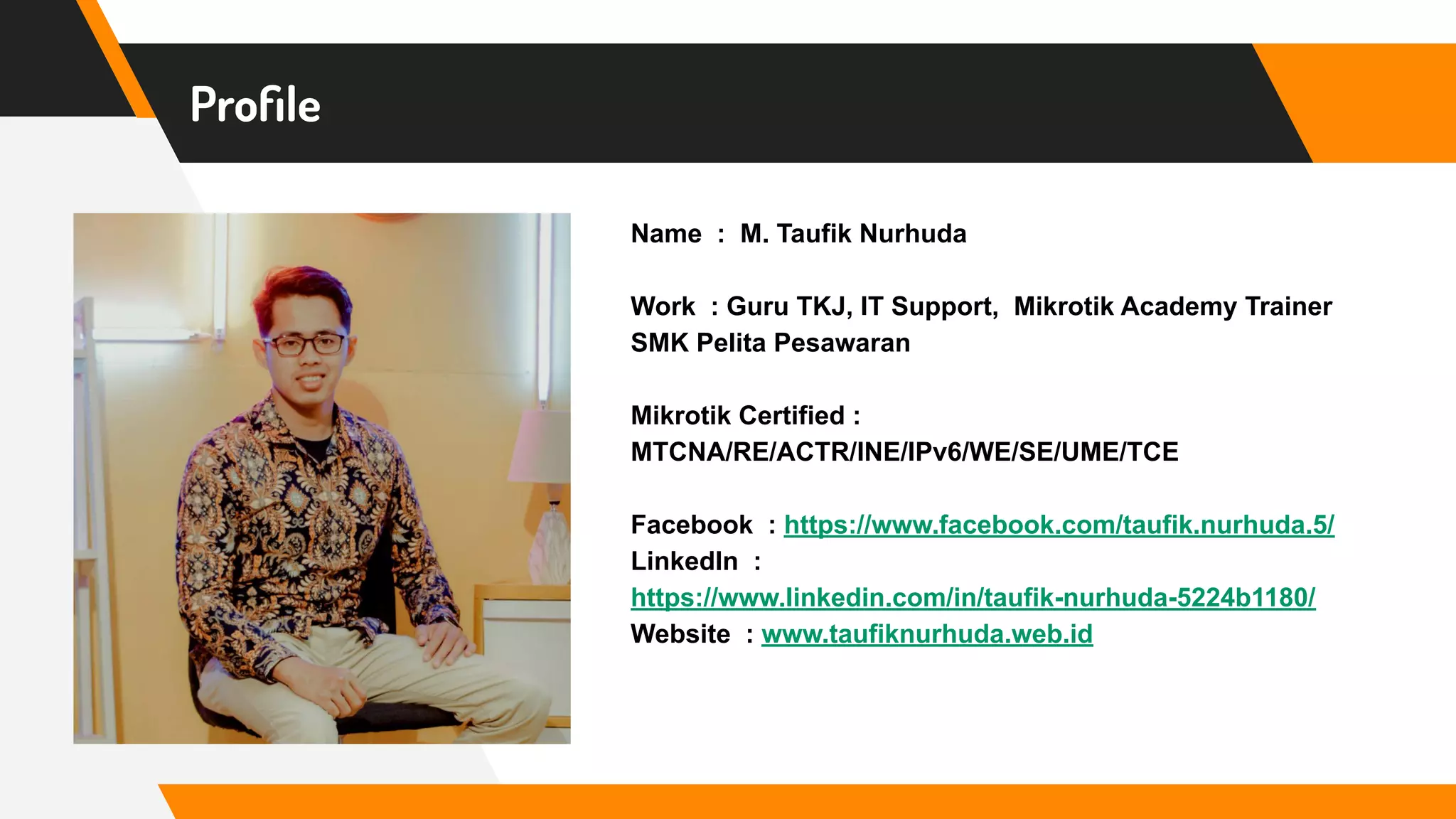 Proﬁle
Name : M. Taufik Nurhuda
Work : Guru TKJ, IT Support, Mikrotik Academy Trainer
SMK Pelita Pesawaran
Mikrotik Certified :
MTCNA/RE/ACTR/INE/IPv6/WE/SE/UME/TCE
Facebook : https://www.facebook.com/taufik.nurhuda.5/
LinkedIn :
https://www.linkedin.com/in/taufik-nurhuda-5224b1180/
Website : www.taufiknurhuda.web.id
 