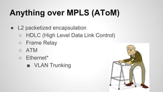 Anything over MPLS (AToM)
● L2 packetized encapsulation
○ HDLC (High Level Data Link Control)
○ Frame Relay
○ ATM
○ Ethernet*
■ VLAN Trunking
 