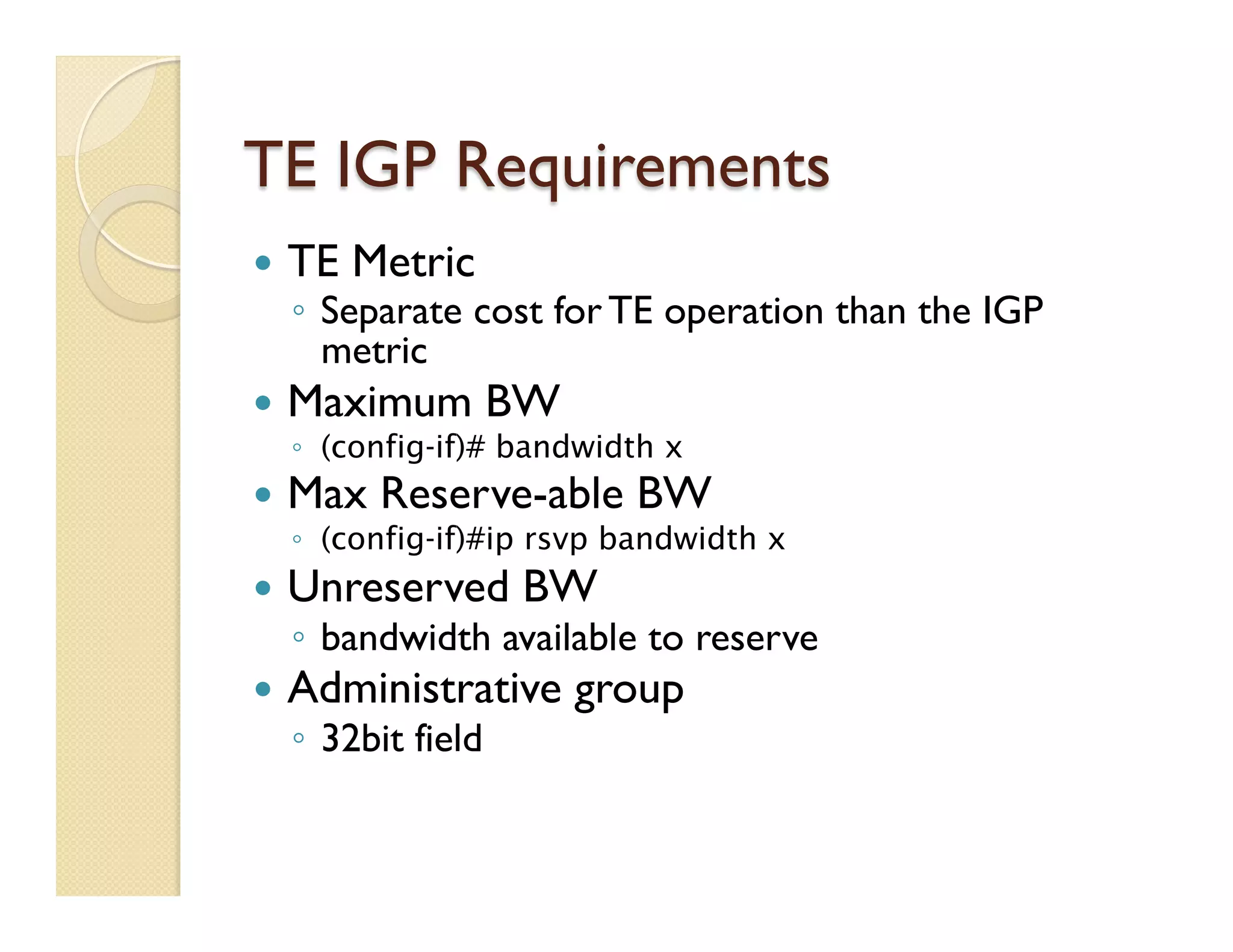 TE IGP Requirements
—  TE Metric
◦  Separate cost for TE operation than the IGP
metric
—  Maximum BW
◦  (config-if)# bandwidth x
—  Max Reserve-able BW
◦  (config-if)#ip rsvp bandwidth x
—  Unreserved BW
◦  bandwidth available to reserve
—  Administrative group
◦  32bit field
 