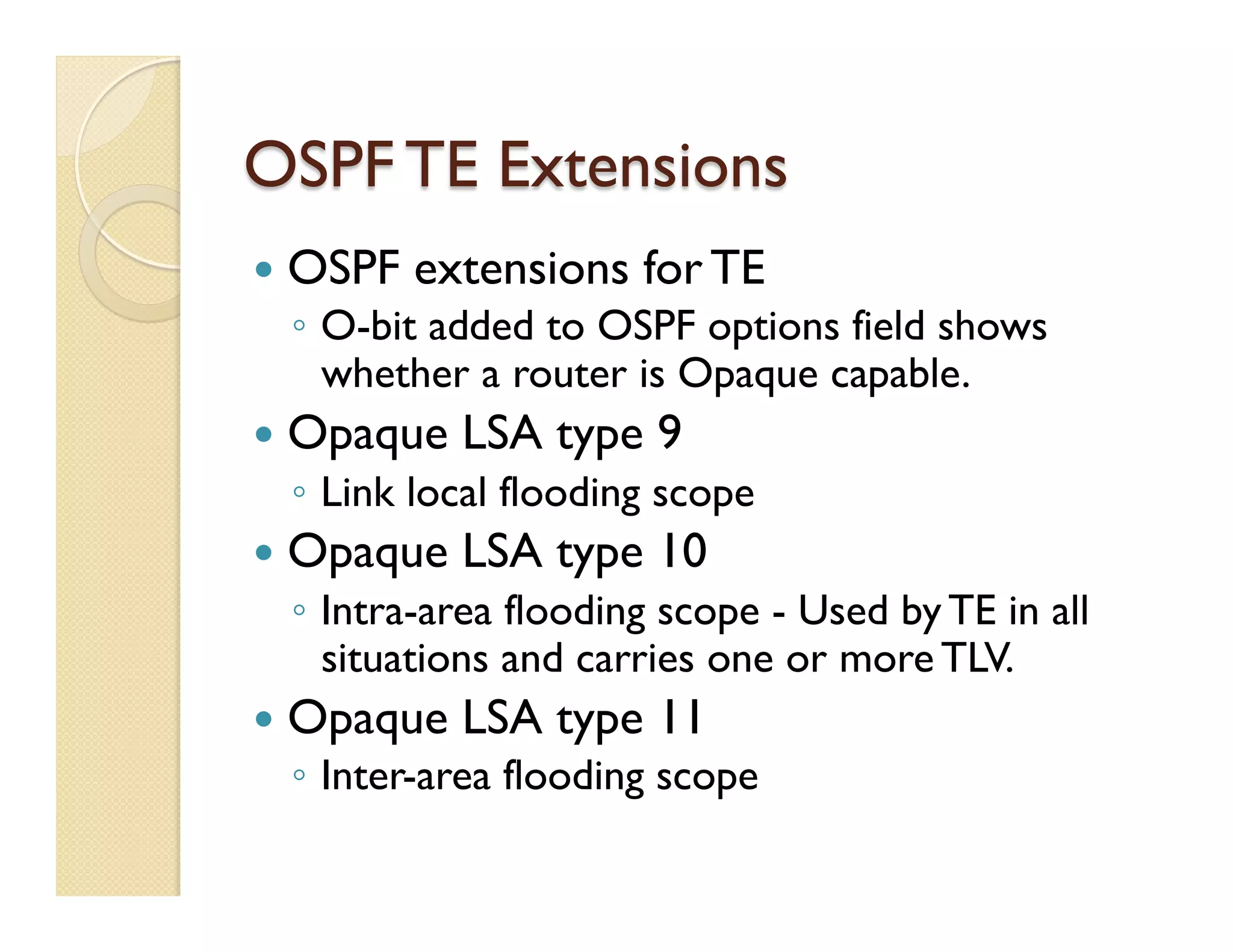 OSPF TE Extensions
—  OSPF extensions for TE
◦  O-bit added to OSPF options field shows
whether a router is Opaque capable.
—  Opaque LSA type 9
◦  Link local flooding scope
—  Opaque LSA type 10
◦  Intra-area flooding scope - Used by TE in all
situations and carries one or more TLV.
—  Opaque LSA type 11
◦  Inter-area flooding scope
 