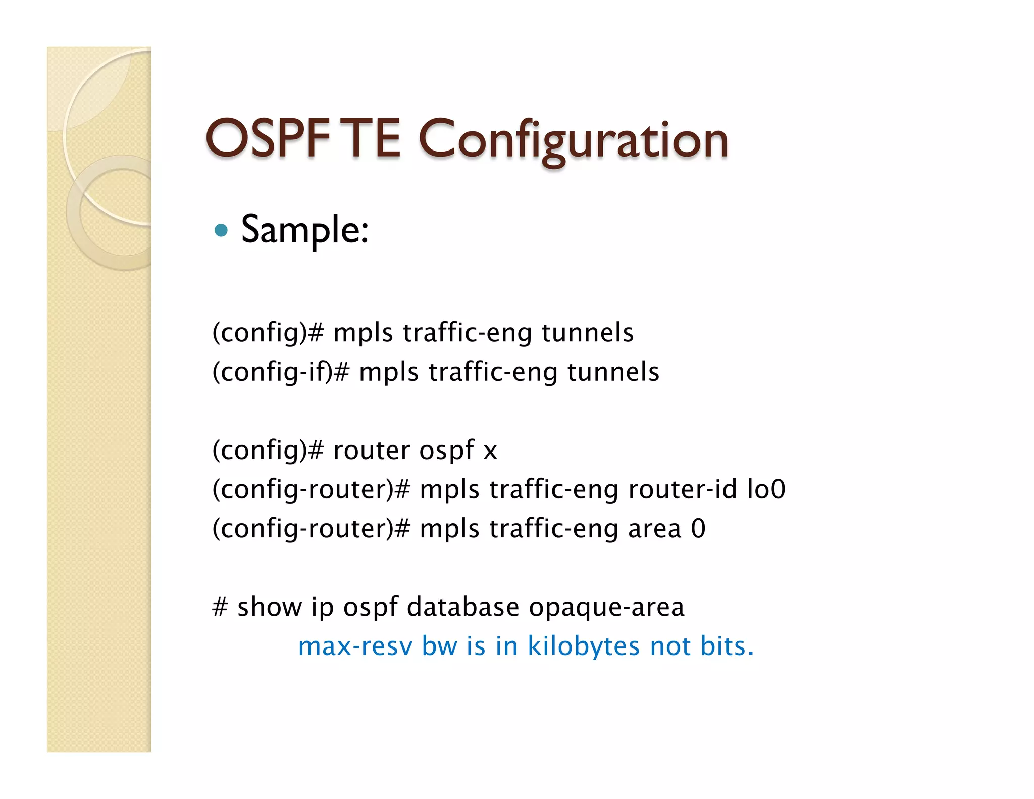 OSPF TE Configuration
—  Sample:
(config)# mpls traffic-eng tunnels
(config-if)# mpls traffic-eng tunnels
(config)# router ospf x
(config-router)# mpls traffic-eng router-id lo0
(config-router)# mpls traffic-eng area 0
# show ip ospf database opaque-area
max-resv bw is in kilobytes not bits.
 