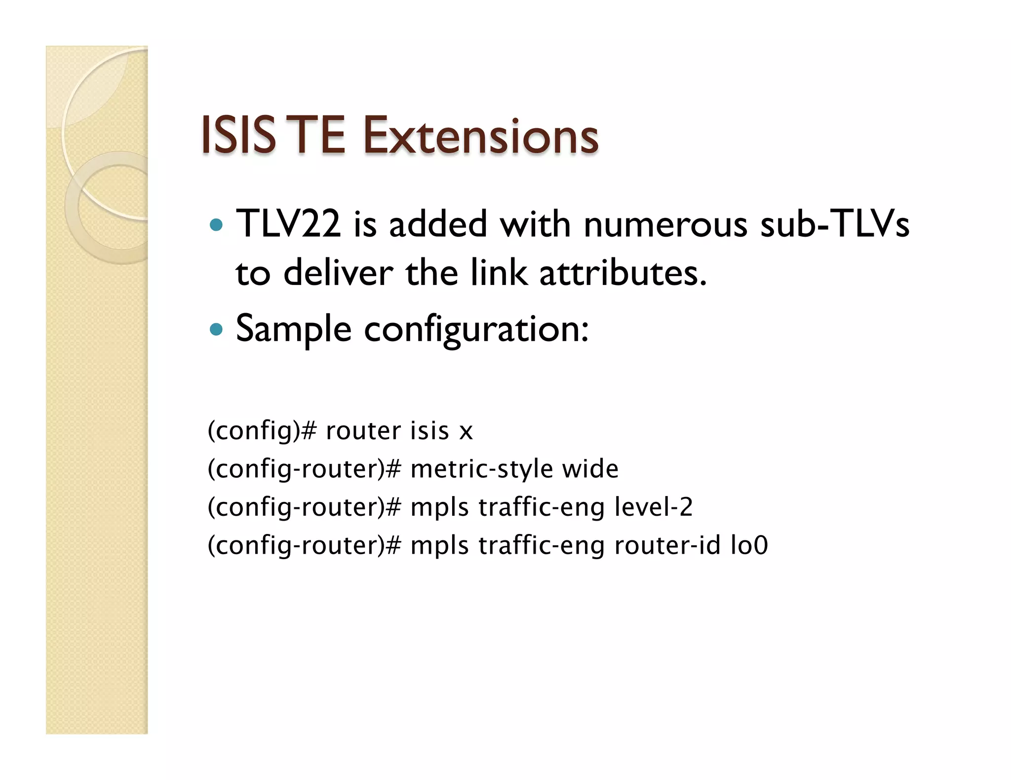 ISIS TE Extensions
—  TLV22 is added with numerous sub-TLVs
to deliver the link attributes.
—  Sample configuration:
(config)# router isis x
(config-router)# metric-style wide
(config-router)# mpls traffic-eng level-2
(config-router)# mpls traffic-eng router-id lo0
 