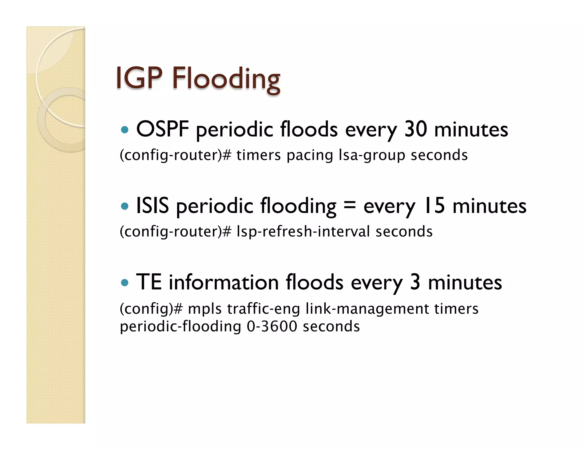 IGP Flooding
—  OSPF periodic floods every 30 minutes
(config-router)# timers pacing lsa-group seconds
—  ISIS periodic flooding = every 15 minutes
(config-router)# lsp-refresh-interval seconds
—  TE information floods every 3 minutes
(config)# mpls traffic-eng link-management timers
periodic-flooding 0-3600 seconds
 