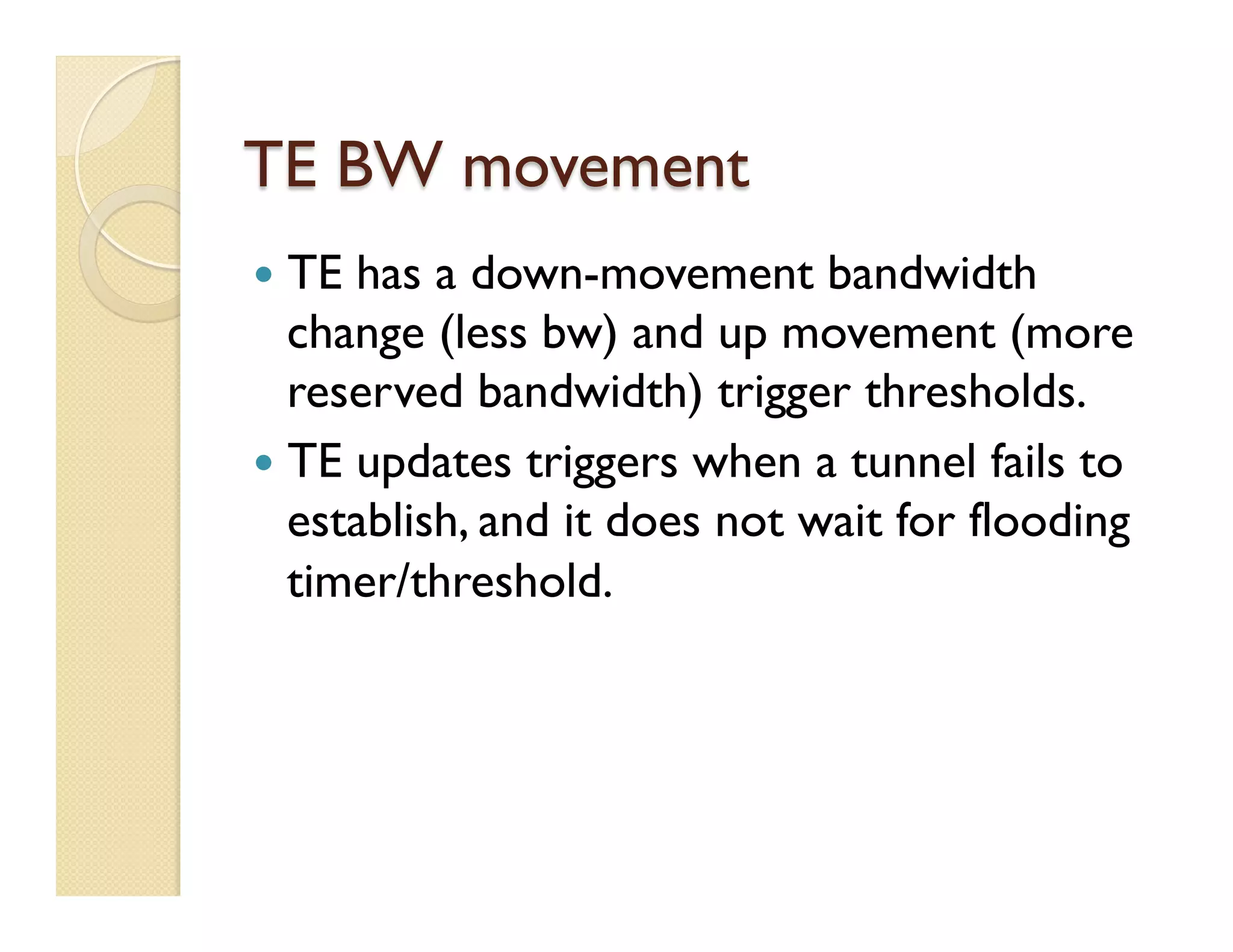 TE BW movement
—  TE has a down-movement bandwidth
change (less bw) and up movement (more
reserved bandwidth) trigger thresholds.
—  TE updates triggers when a tunnel fails to
establish, and it does not wait for flooding
timer/threshold.
 