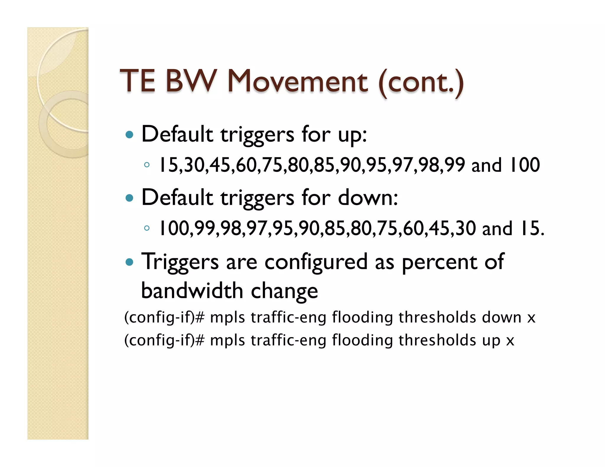 TE BW Movement (cont.)
—  Default triggers for up:
◦  15,30,45,60,75,80,85,90,95,97,98,99 and 100
—  Default triggers for down:
◦  100,99,98,97,95,90,85,80,75,60,45,30 and 15.
—  Triggers are configured as percent of
bandwidth change
(config-if)# mpls traffic-eng flooding thresholds down x
(config-if)# mpls traffic-eng flooding thresholds up x
 