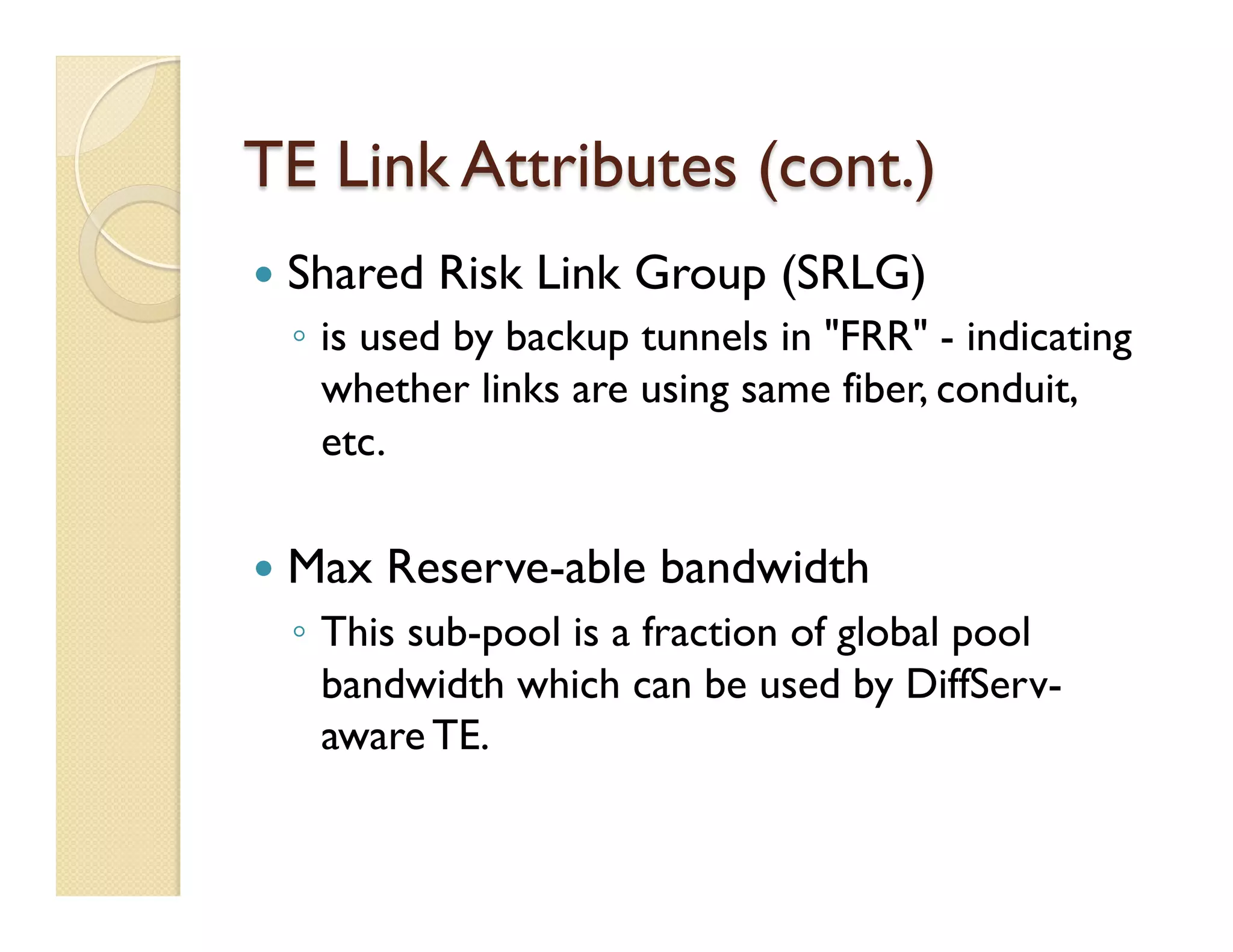 TE Link Attributes (cont.)
—  Shared Risk Link Group (SRLG)
◦  is used by backup tunnels in "FRR" - indicating
whether links are using same fiber, conduit,
etc.
—  Max Reserve-able bandwidth
◦  This sub-pool is a fraction of global pool
bandwidth which can be used by DiffServ-
aware TE.
 