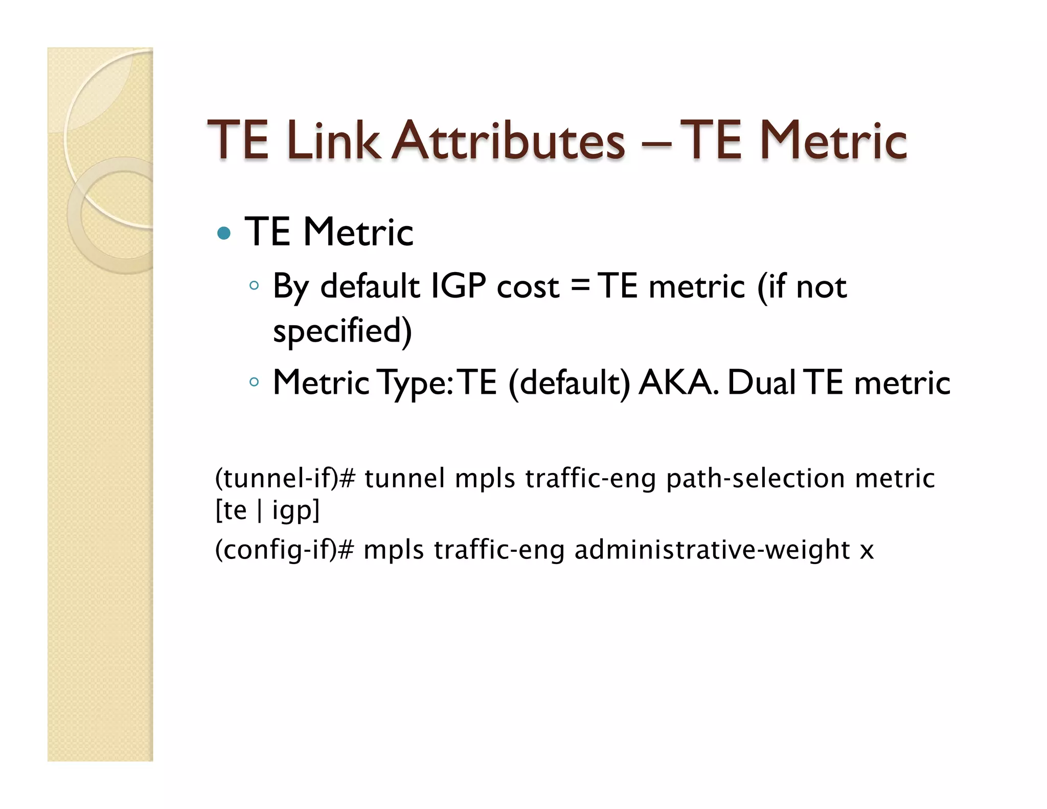 TE Link Attributes – TE Metric
—  TE Metric
◦  By default IGP cost = TE metric (if not
specified)
◦  Metric Type:TE (default) AKA. Dual TE metric
(tunnel-if)# tunnel mpls traffic-eng path-selection metric
[te | igp]
(config-if)# mpls traffic-eng administrative-weight x
 