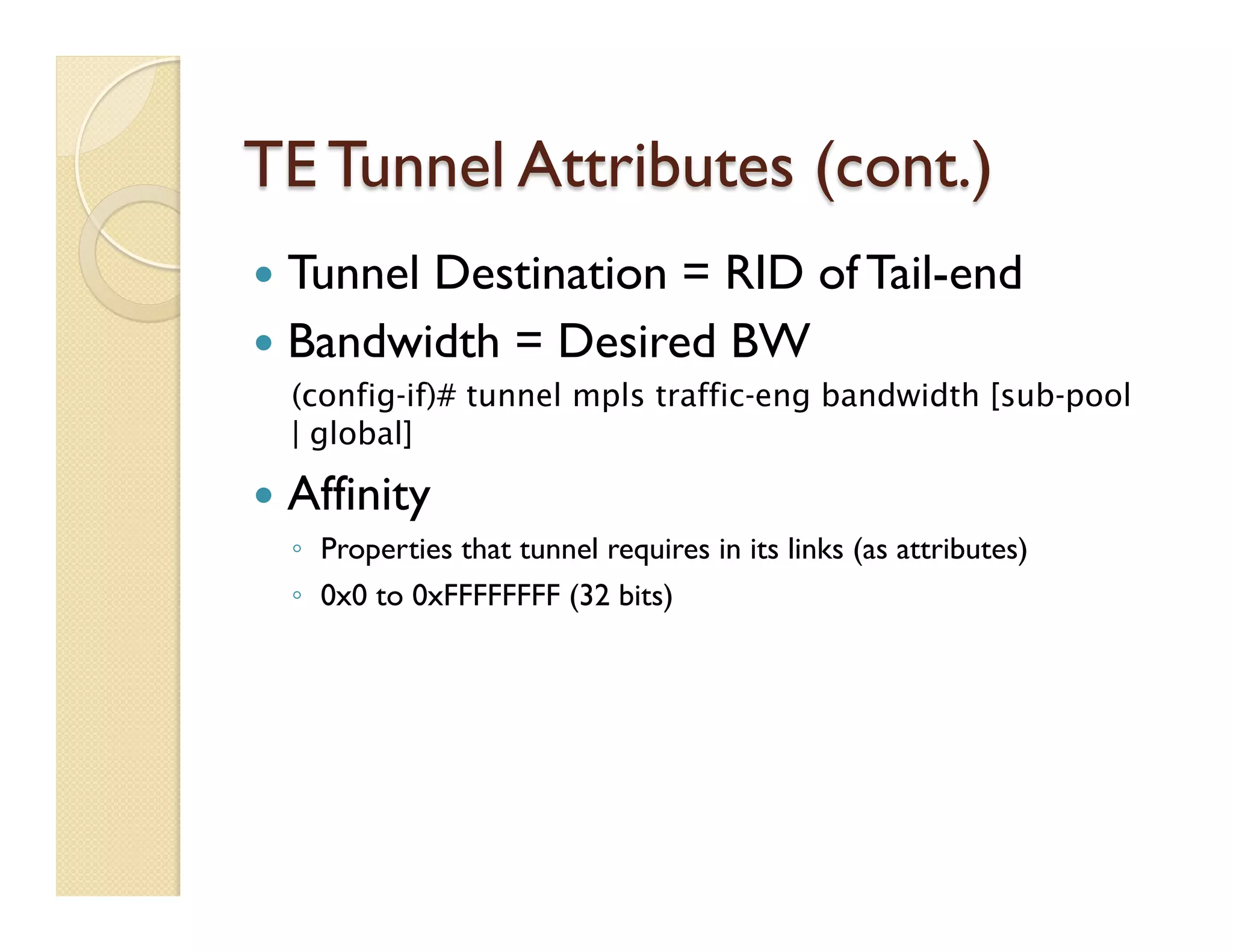 TE Tunnel Attributes (cont.)
—  Tunnel Destination = RID of Tail-end
—  Bandwidth = Desired BW
(config-if)# tunnel mpls traffic-eng bandwidth [sub-pool
| global]
—  Affinity
◦  Properties that tunnel requires in its links (as attributes)
◦  0x0 to 0xFFFFFFFF (32 bits)
 