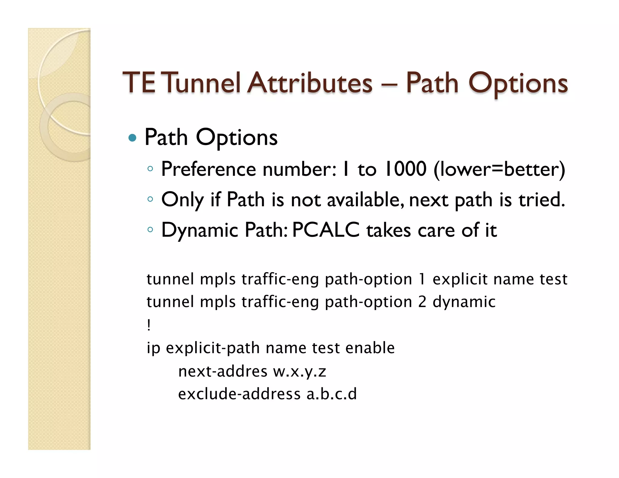 TE Tunnel Attributes – Path Options
—  Path Options
◦  Preference number: 1 to 1000 (lower=better)
◦  Only if Path is not available, next path is tried.
◦  Dynamic Path: PCALC takes care of it
tunnel mpls traffic-eng path-option 1 explicit name test
tunnel mpls traffic-eng path-option 2 dynamic
!
ip explicit-path name test enable
next-addres w.x.y.z
exclude-address a.b.c.d
 