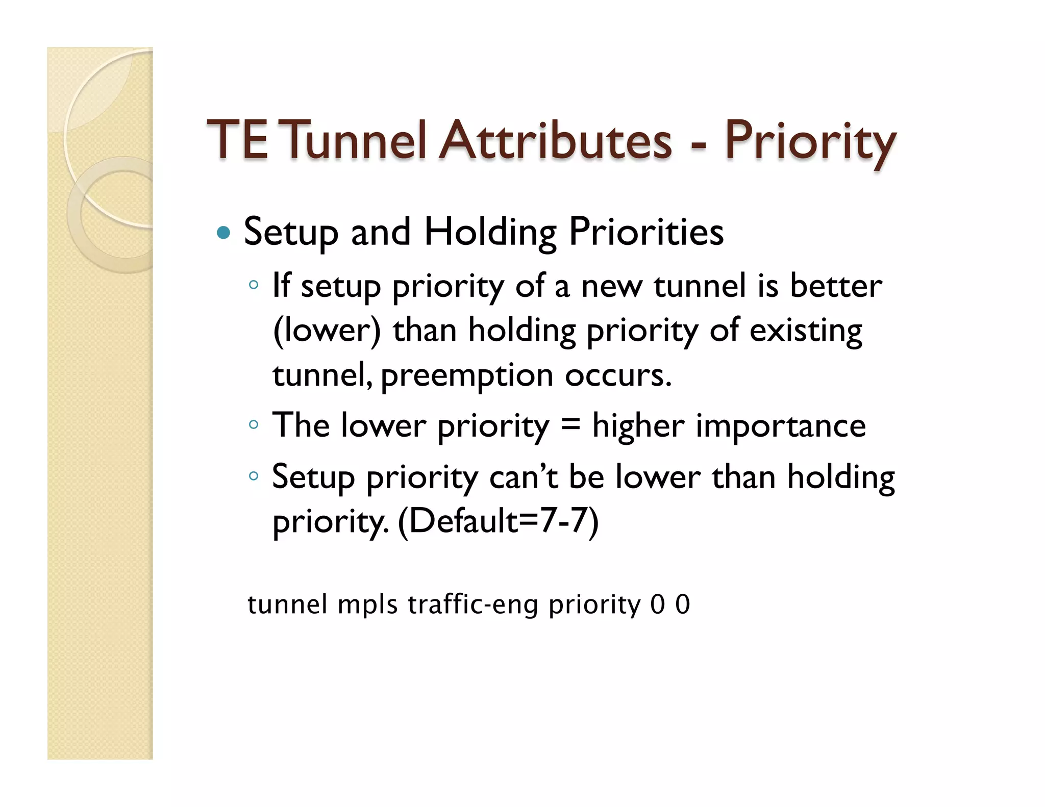 TE Tunnel Attributes - Priority
—  Setup and Holding Priorities
◦  If setup priority of a new tunnel is better
(lower) than holding priority of existing
tunnel, preemption occurs.
◦  The lower priority = higher importance
◦  Setup priority can’t be lower than holding
priority. (Default=7-7)
tunnel mpls traffic-eng priority 0 0
 