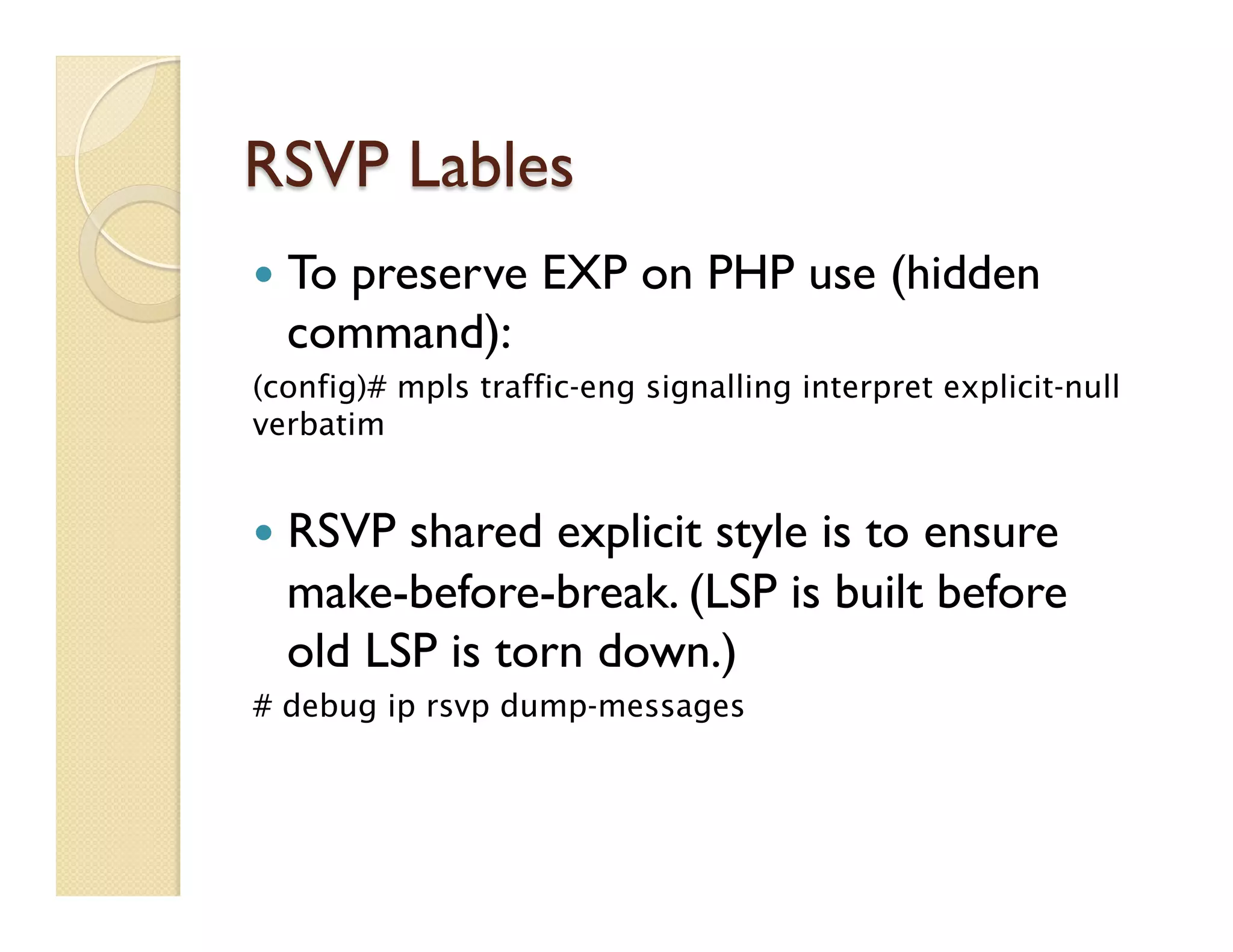 RSVP Lables
—  To preserve EXP on PHP use (hidden
command):
(config)# mpls traffic-eng signalling interpret explicit-null
verbatim
—  RSVP shared explicit style is to ensure
make-before-break. (LSP is built before
old LSP is torn down.)
# debug ip rsvp dump-messages
 