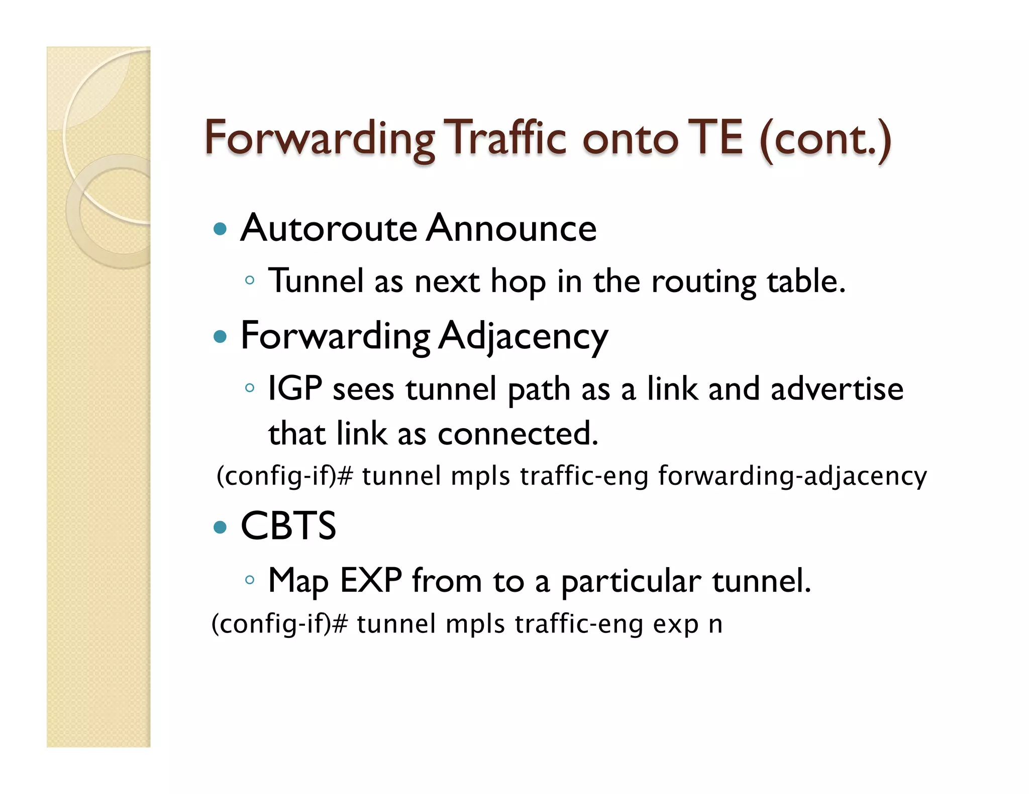 Forwarding Traffic onto TE (cont.)
—  Autoroute Announce
◦  Tunnel as next hop in the routing table.
—  Forwarding Adjacency
◦  IGP sees tunnel path as a link and advertise
that link as connected.
(config-if)# tunnel mpls traffic-eng forwarding-adjacency
—  CBTS
◦  Map EXP from to a particular tunnel.
(config-if)# tunnel mpls traffic-eng exp n
 