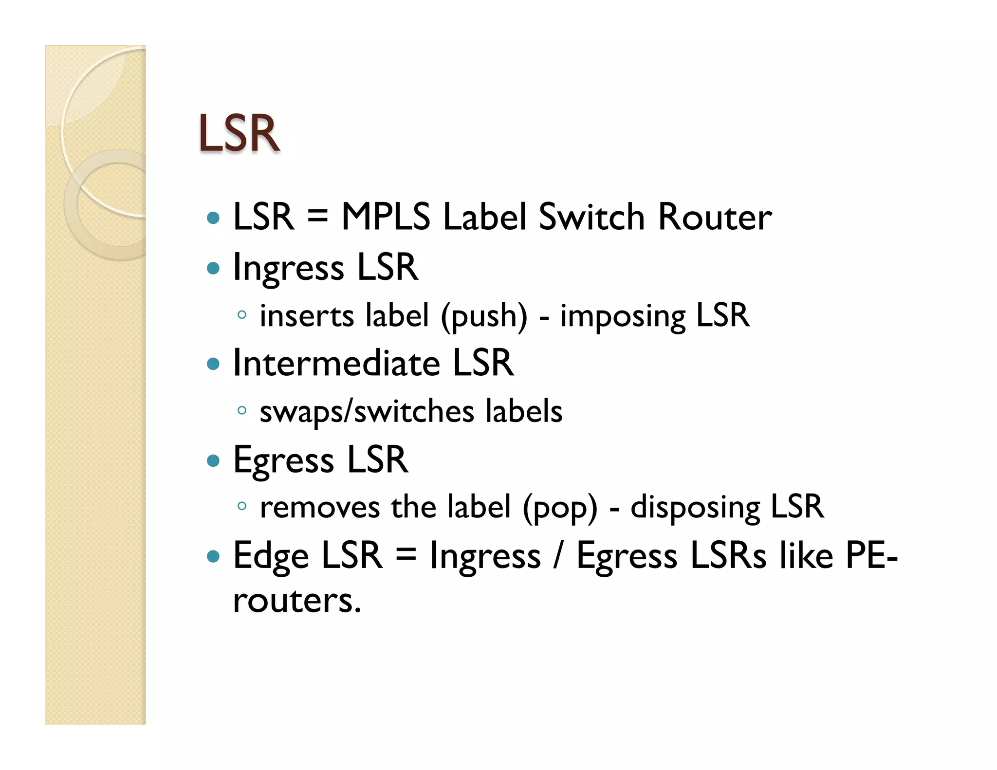 LSR
—  LSR = MPLS Label Switch Router
—  Ingress LSR
◦  inserts label (push) - imposing LSR
—  Intermediate LSR
◦  swaps/switches labels
—  Egress LSR
◦  removes the label (pop) - disposing LSR
—  Edge LSR = Ingress / Egress LSRs like PE-
routers.
 