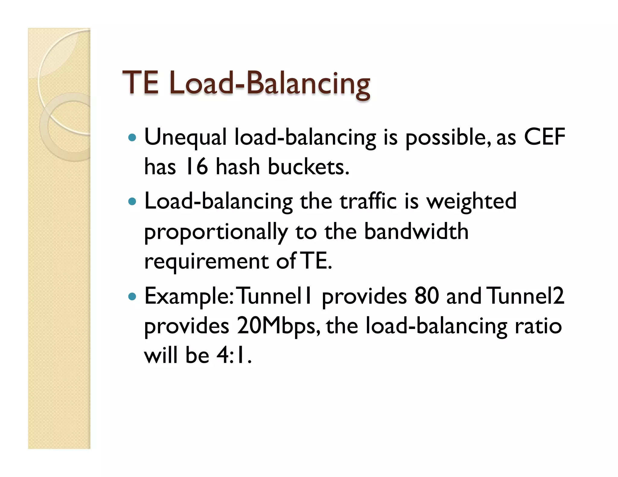 TE Load-Balancing
—  Unequal load-balancing is possible, as CEF
has 16 hash buckets.
—  Load-balancing the traffic is weighted
proportionally to the bandwidth
requirement of TE.
—  Example:Tunnel1 provides 80 and Tunnel2
provides 20Mbps, the load-balancing ratio
will be 4:1.
 