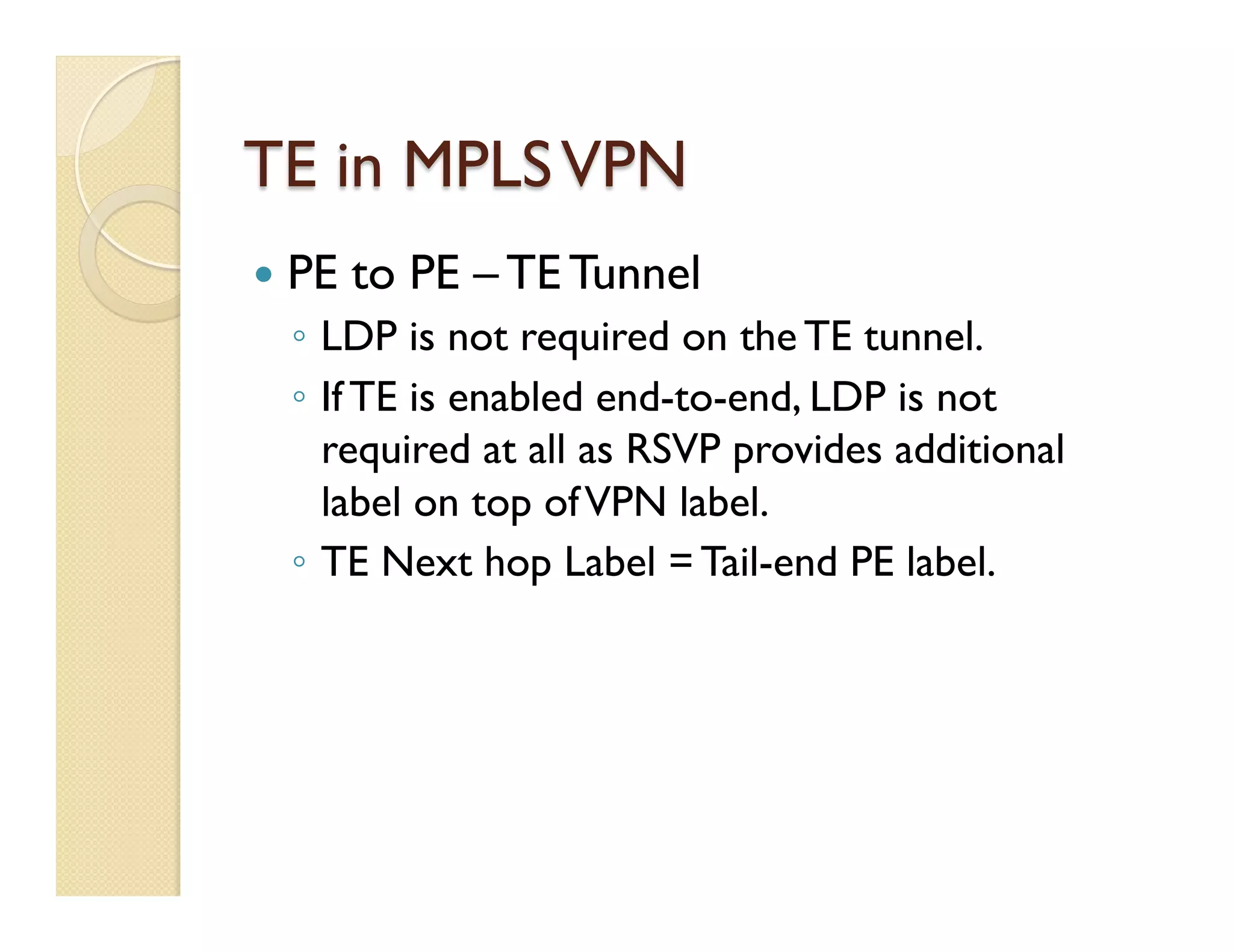 TE in MPLSVPN
—  PE to PE – TE Tunnel
◦  LDP is not required on the TE tunnel.
◦  If TE is enabled end-to-end, LDP is not
required at all as RSVP provides additional
label on top ofVPN label.
◦  TE Next hop Label = Tail-end PE label.
 