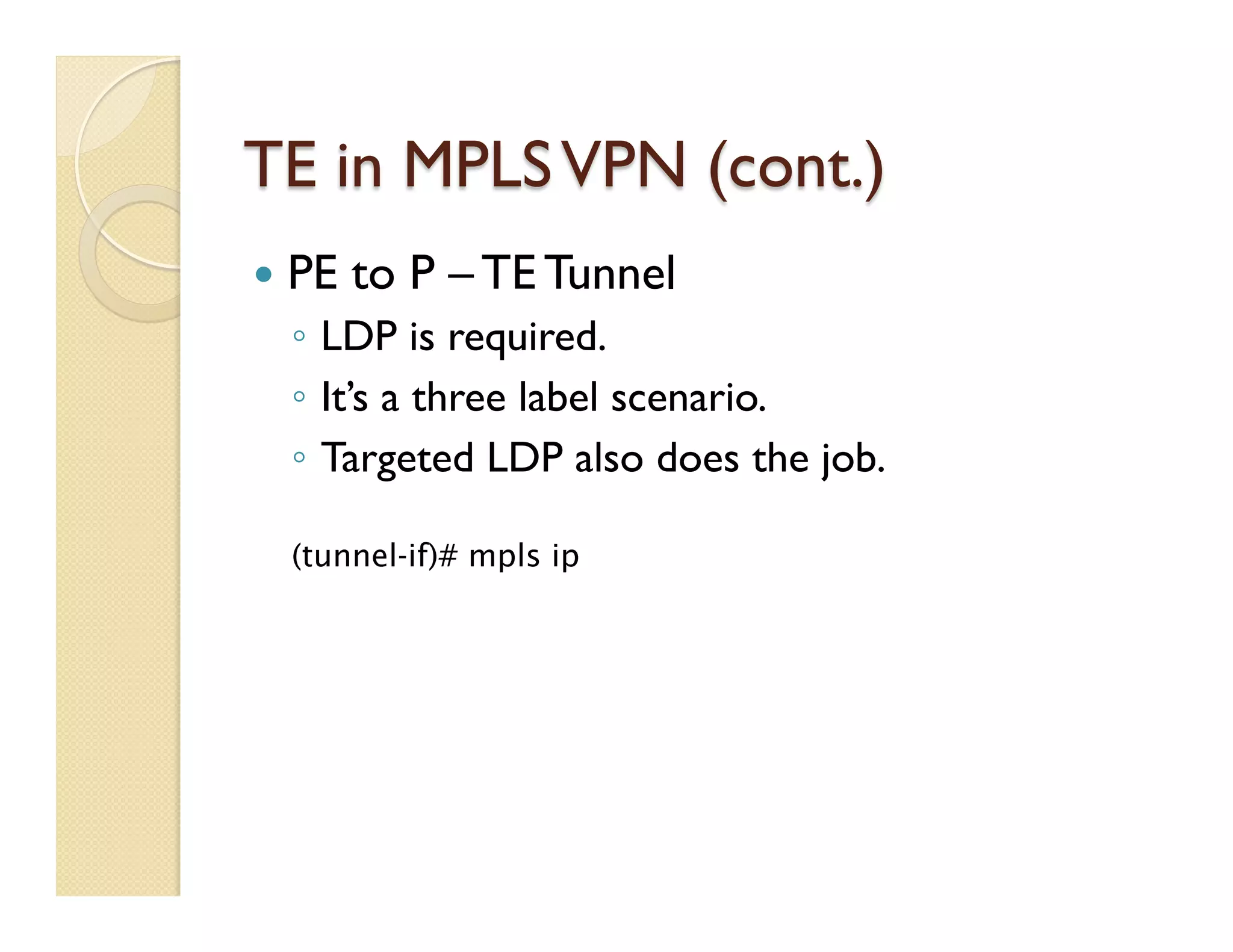TE in MPLSVPN (cont.)
—  PE to P – TE Tunnel
◦  LDP is required.
◦  It’s a three label scenario.
◦  Targeted LDP also does the job.
(tunnel-if)# mpls ip
 