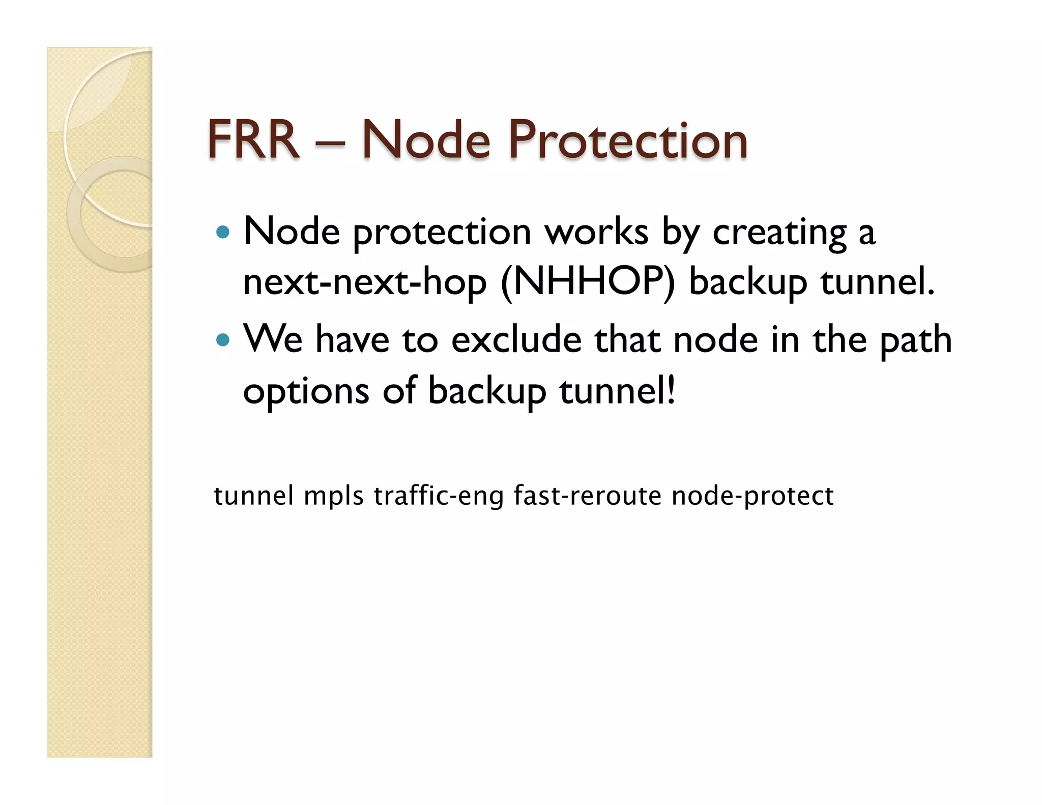 FRR – Node Protection
—  Node protection works by creating a
next-next-hop (NHHOP) backup tunnel.
—  We have to exclude that node in the path
options of backup tunnel!
tunnel mpls traffic-eng fast-reroute node-protect
 