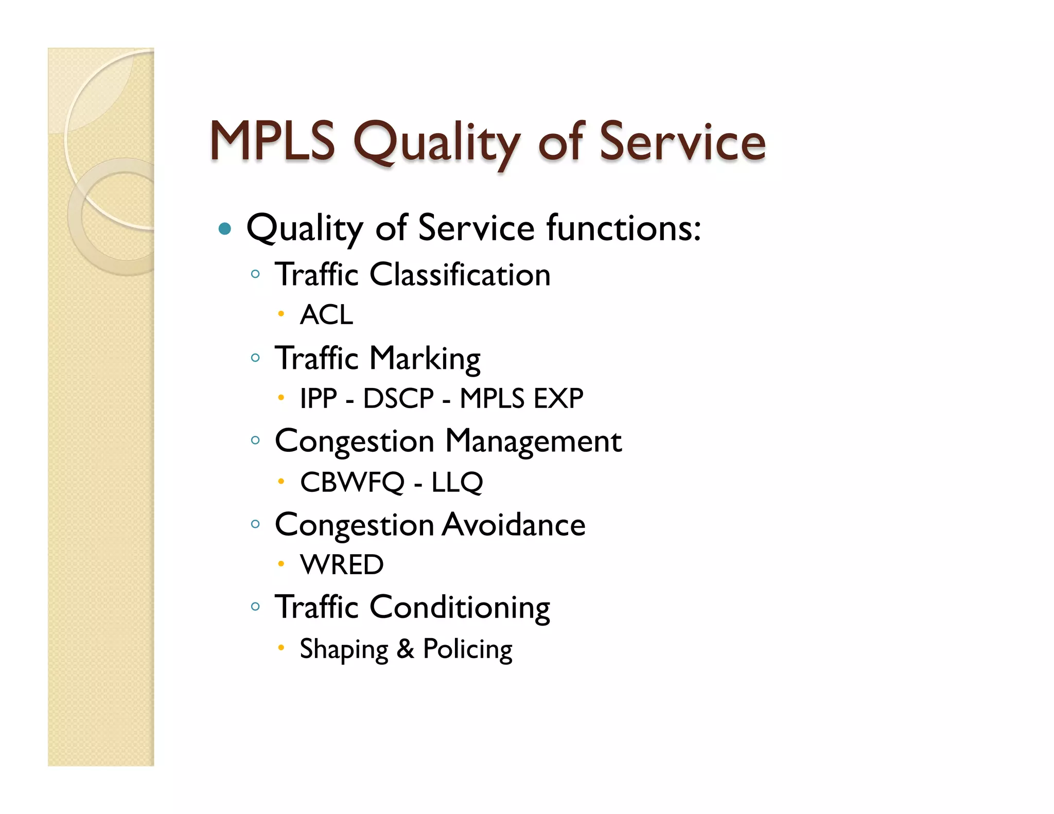 MPLS Quality of Service
—  Quality of Service functions:
◦  Traffic Classification
–  ACL
◦  Traffic Marking
–  IPP - DSCP - MPLS EXP
◦  Congestion Management
–  CBWFQ - LLQ
◦  Congestion Avoidance
–  WRED
◦  Traffic Conditioning
–  Shaping & Policing
 