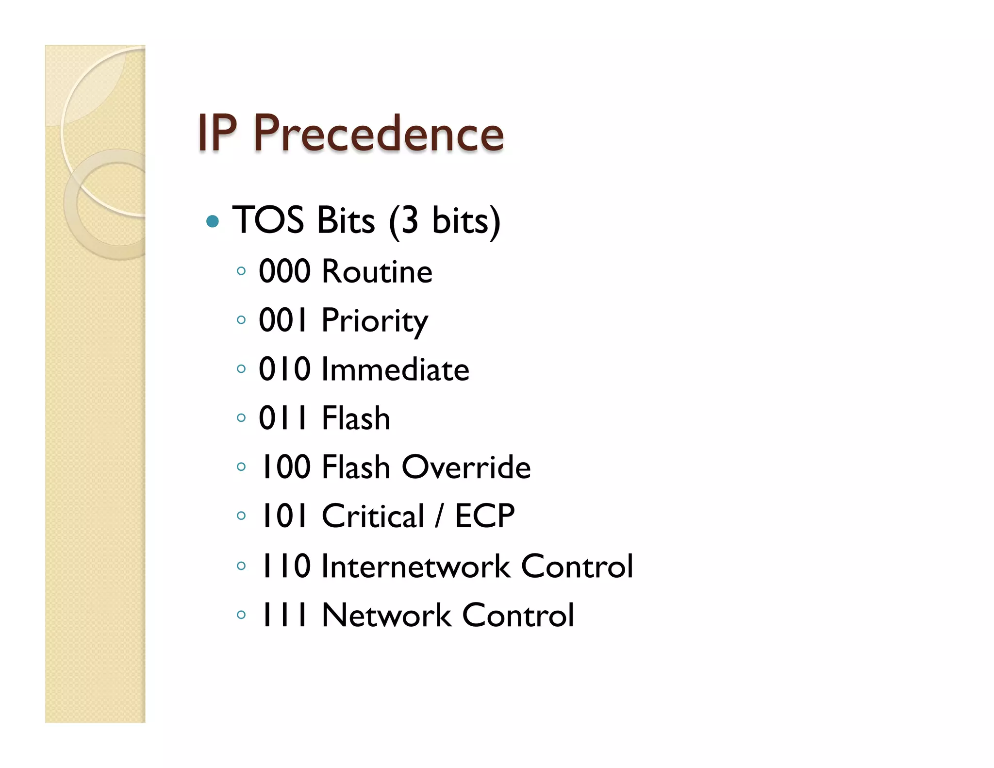 IP Precedence
—  TOS Bits (3 bits)
◦  000 Routine
◦  001 Priority
◦  010 Immediate
◦  011 Flash
◦  100 Flash Override
◦  101 Critical / ECP
◦  110 Internetwork Control
◦  111 Network Control
 