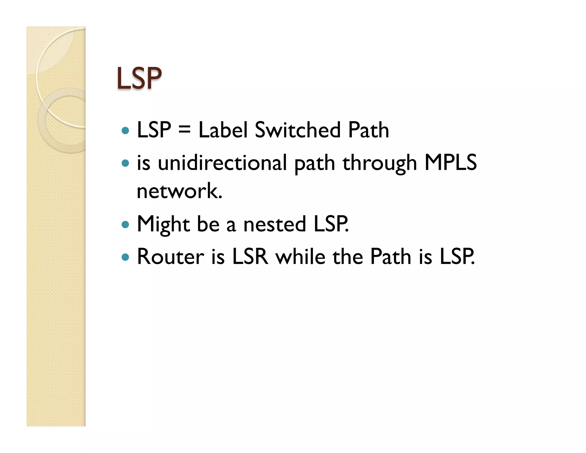 LSP
—  LSP = Label Switched Path
—  is unidirectional path through MPLS
network.
—  Might be a nested LSP.
—  Router is LSR while the Path is LSP.
 