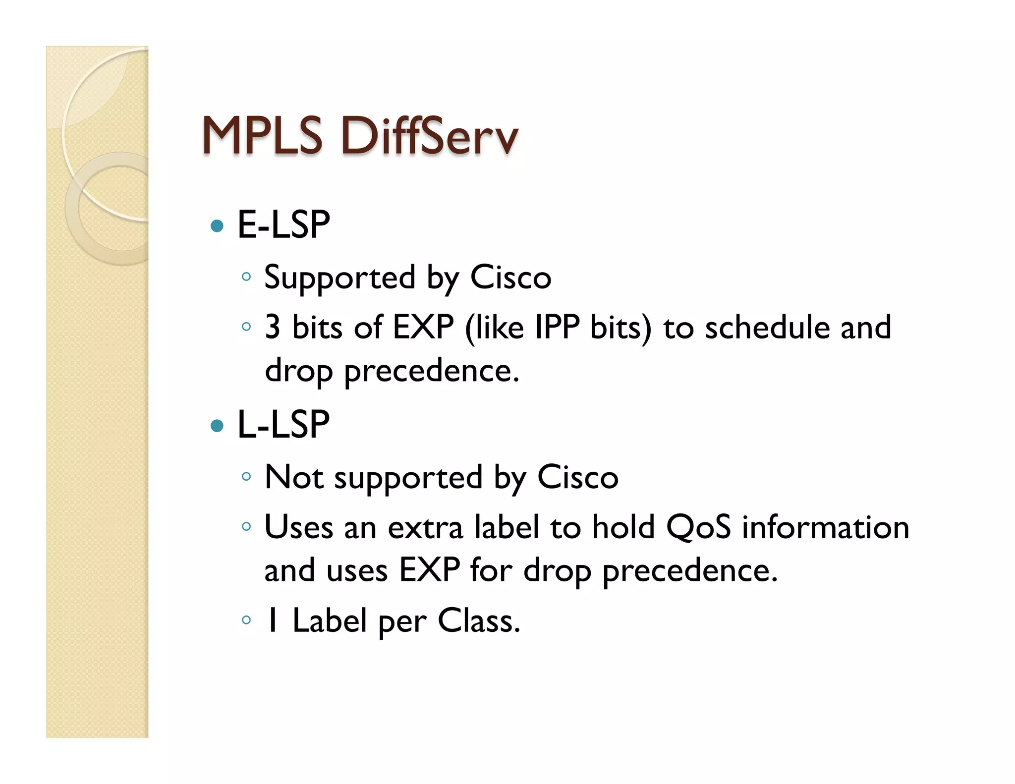 MPLS DiffServ
—  E-LSP
◦  Supported by Cisco
◦  3 bits of EXP (like IPP bits) to schedule and
drop precedence.
—  L-LSP
◦  Not supported by Cisco
◦  Uses an extra label to hold QoS information
and uses EXP for drop precedence.
◦  1 Label per Class.
 