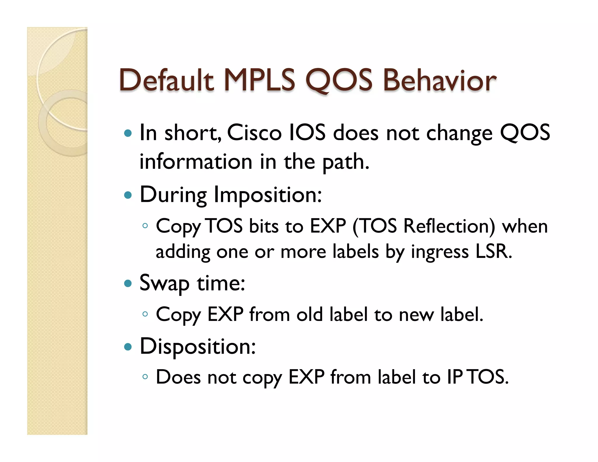 Default MPLS QOS Behavior
—  In short, Cisco IOS does not change QOS
information in the path.
—  During Imposition:
◦  Copy TOS bits to EXP (TOS Reflection) when
adding one or more labels by ingress LSR.
—  Swap time:
◦  Copy EXP from old label to new label.
—  Disposition:
◦  Does not copy EXP from label to IP TOS.
 