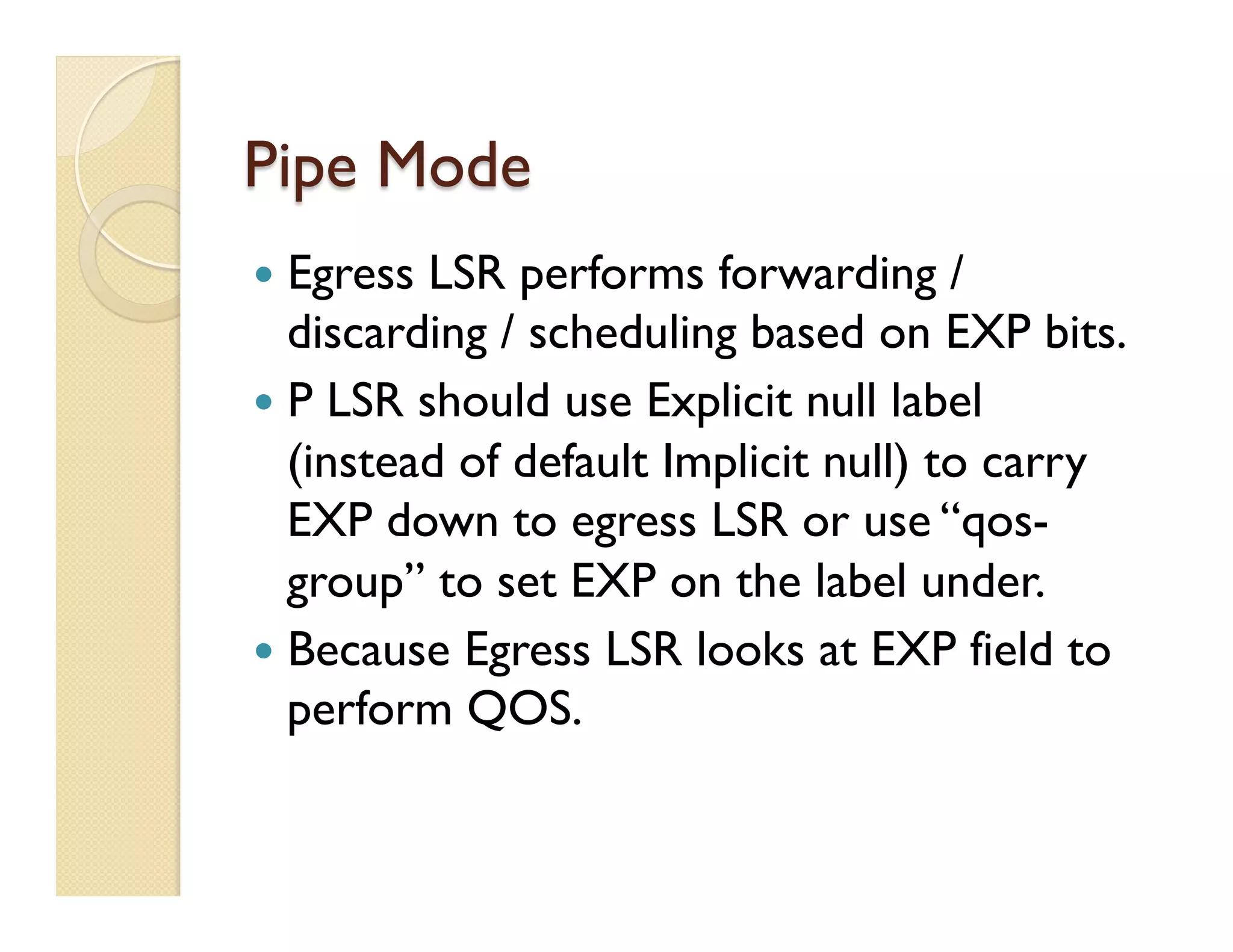 Pipe Mode
—  Egress LSR performs forwarding /
discarding / scheduling based on EXP bits.
—  P LSR should use Explicit null label
(instead of default Implicit null) to carry
EXP down to egress LSR or use “qos-
group” to set EXP on the label under.
—  Because Egress LSR looks at EXP field to
perform QOS.
 