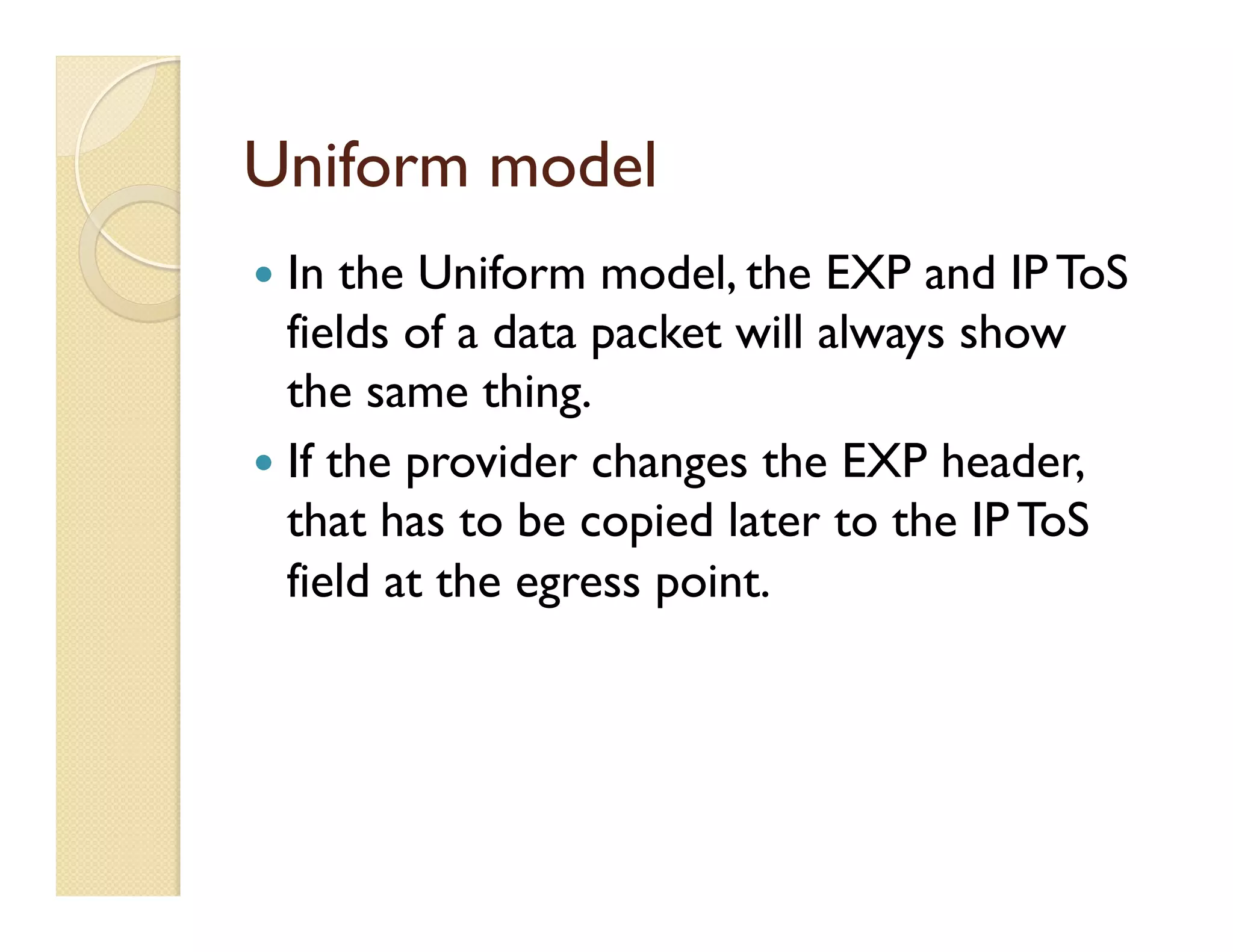 Uniform model
—  In the Uniform model, the EXP and IP ToS
fields of a data packet will always show
the same thing.
—  If the provider changes the EXP header,
that has to be copied later to the IP ToS
field at the egress point.
 