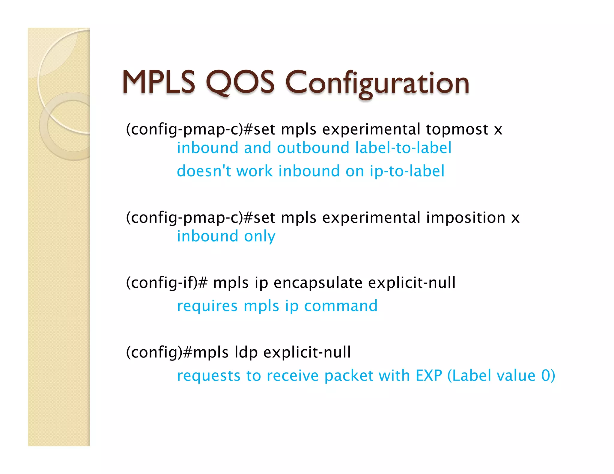 MPLS QOS Configuration
(config-pmap-c)#set mpls experimental topmost x
inbound and outbound label-to-label
doesn't work inbound on ip-to-label
(config-pmap-c)#set mpls experimental imposition x
inbound only
(config-if)# mpls ip encapsulate explicit-null
requires mpls ip command
(config)#mpls ldp explicit-null
requests to receive packet with EXP (Label value 0)
 