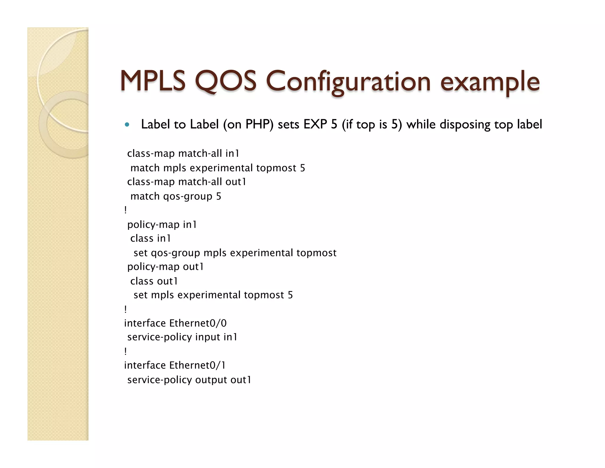 MPLS QOS Configuration example
—  Label to Label (on PHP) sets EXP 5 (if top is 5) while disposing top label
class-map match-all in1
match mpls experimental topmost 5
class-map match-all out1
match qos-group 5
!
policy-map in1
class in1
set qos-group mpls experimental topmost
policy-map out1
class out1
set mpls experimental topmost 5
!
interface Ethernet0/0
service-policy input in1
!
interface Ethernet0/1
service-policy output out1
 