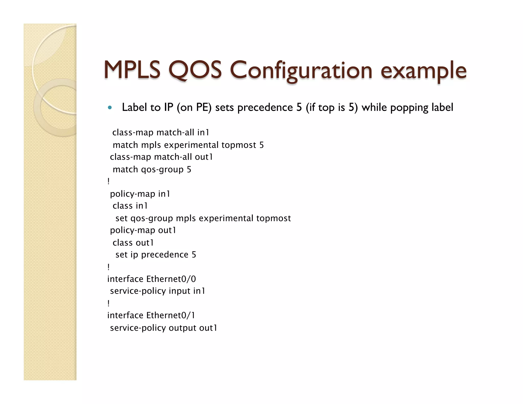 MPLS QOS Configuration example
—  Label to IP (on PE) sets precedence 5 (if top is 5) while popping label
class-map match-all in1
match mpls experimental topmost 5
class-map match-all out1
match qos-group 5
!
policy-map in1
class in1
set qos-group mpls experimental topmost
policy-map out1
class out1
set ip precedence 5
!
interface Ethernet0/0
service-policy input in1
!
interface Ethernet0/1
service-policy output out1
 