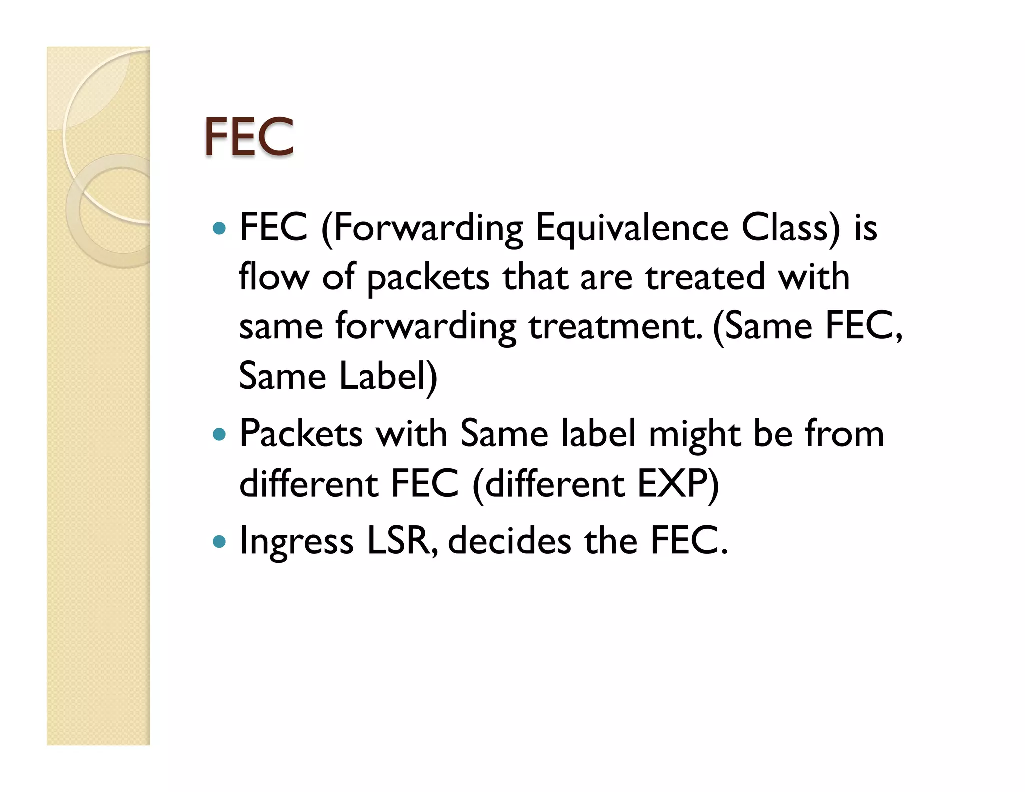 FEC
—  FEC (Forwarding Equivalence Class) is
flow of packets that are treated with
same forwarding treatment. (Same FEC,
Same Label)
—  Packets with Same label might be from
different FEC (different EXP)
—  Ingress LSR, decides the FEC.
 