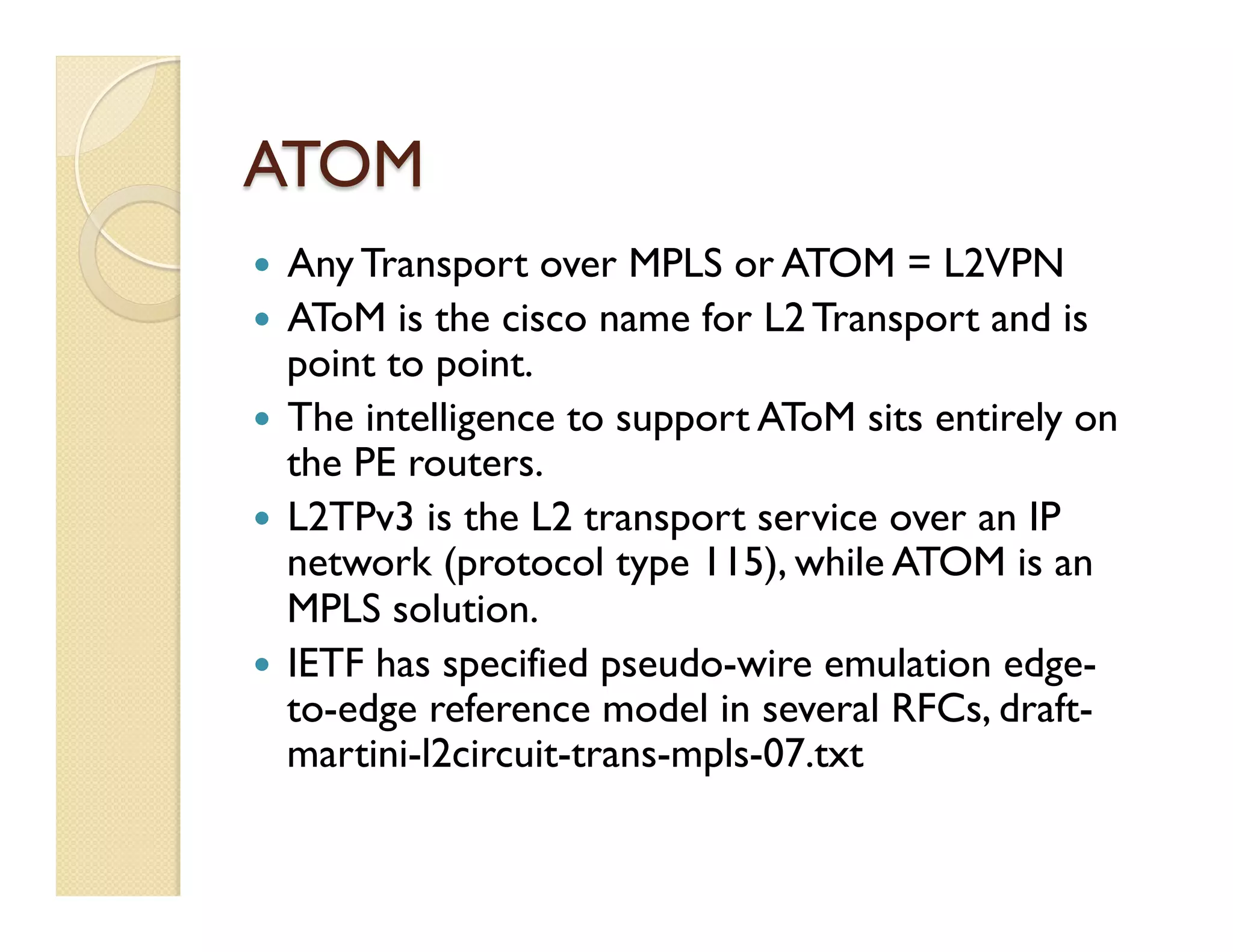 ATOM
—  Any Transport over MPLS or ATOM = L2VPN
—  AToM is the cisco name for L2 Transport and is
point to point.
—  The intelligence to support AToM sits entirely on
the PE routers.
—  L2TPv3 is the L2 transport service over an IP
network (protocol type 115), while ATOM is an
MPLS solution.
—  IETF has specified pseudo-wire emulation edge-
to-edge reference model in several RFCs, draft-
martini-l2circuit-trans-mpls-07.txt
 