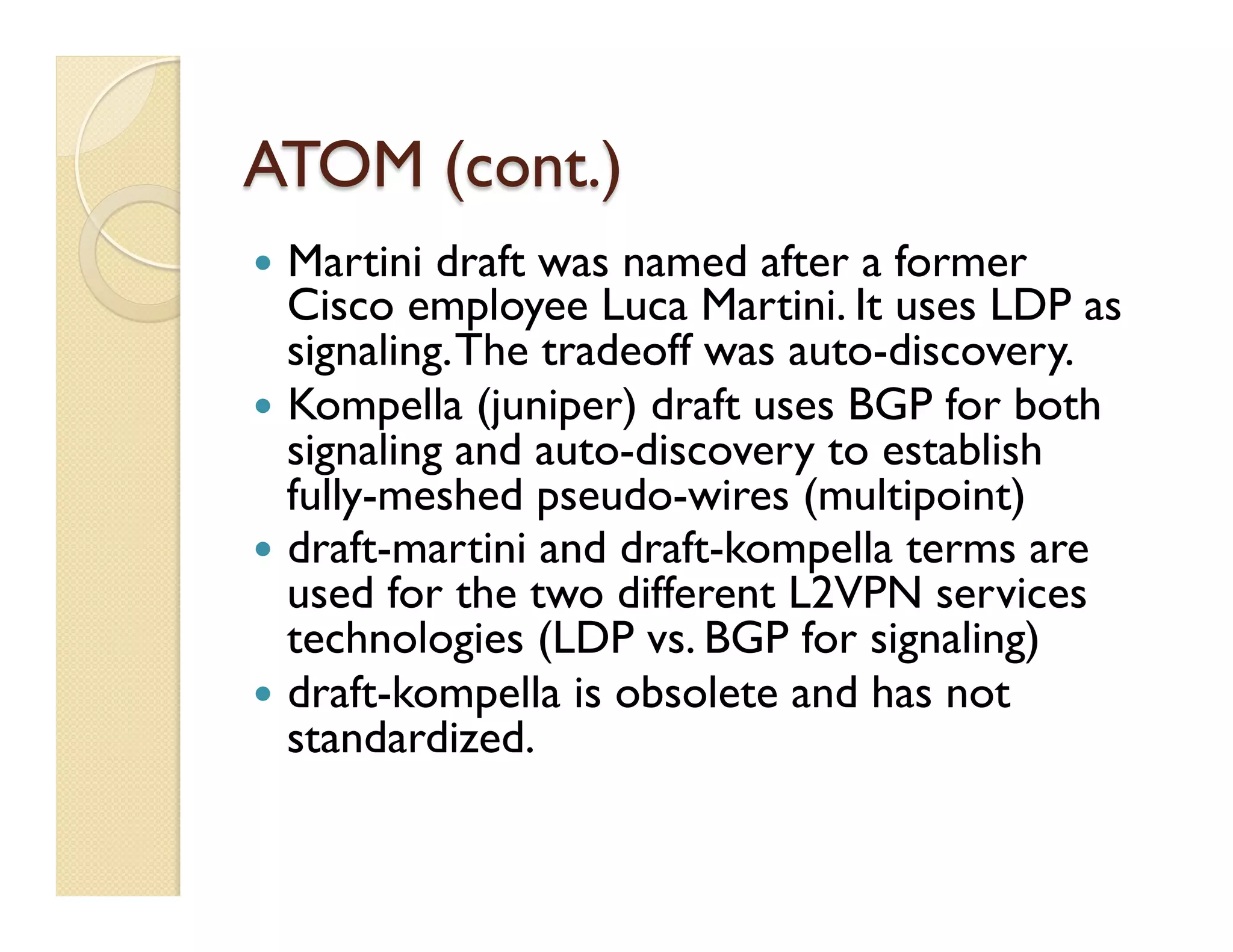 ATOM (cont.)
—  Martini draft was named after a former
Cisco employee Luca Martini. It uses LDP as
signaling.The tradeoff was auto-discovery.
—  Kompella (juniper) draft uses BGP for both
signaling and auto-discovery to establish
fully-meshed pseudo-wires (multipoint)
—  draft-martini and draft-kompella terms are
used for the two different L2VPN services
technologies (LDP vs. BGP for signaling)
—  draft-kompella is obsolete and has not
standardized.
 