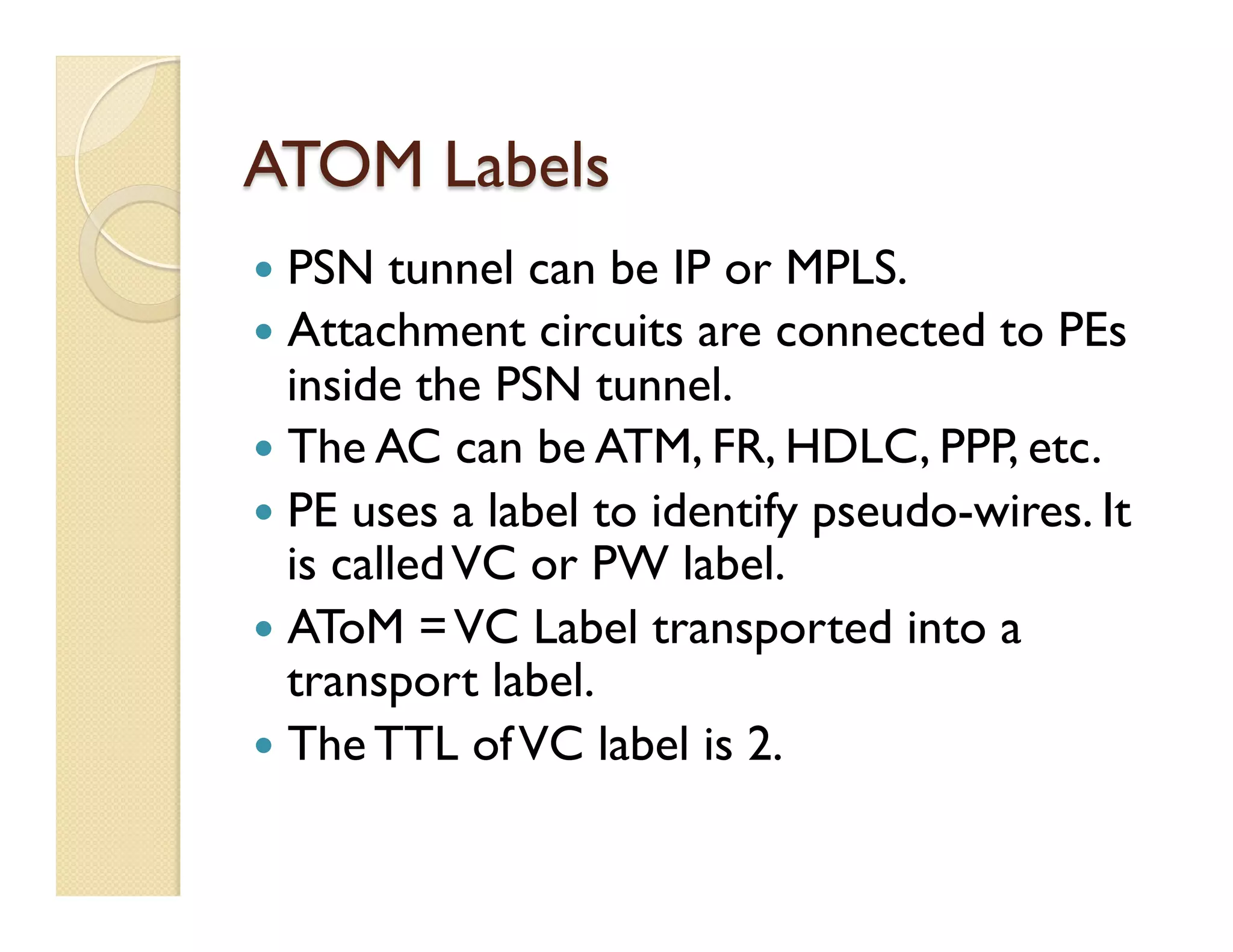 ATOM Labels
—  PSN tunnel can be IP or MPLS.
—  Attachment circuits are connected to PEs
inside the PSN tunnel.
—  The AC can be ATM, FR, HDLC, PPP, etc.
—  PE uses a label to identify pseudo-wires. It
is calledVC or PW label.
—  AToM =VC Label transported into a
transport label.
—  The TTL ofVC label is 2.
 