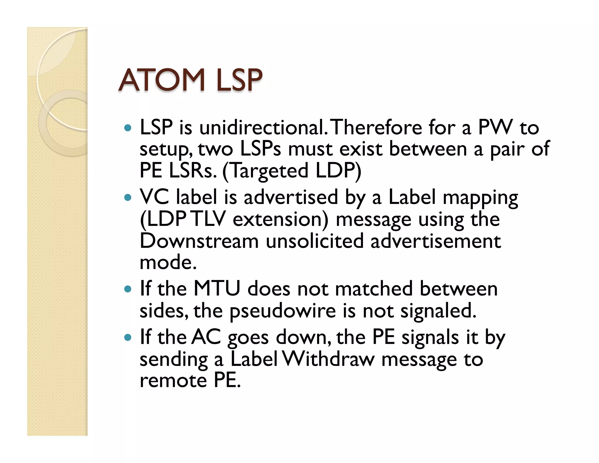 ATOM LSP
—  LSP is unidirectional.Therefore for a PW to
setup, two LSPs must exist between a pair of
PE LSRs. (Targeted LDP)
—  VC label is advertised by a Label mapping
(LDP TLV extension) message using the
Downstream unsolicited advertisement
mode.
—  If the MTU does not matched between
sides, the pseudowire is not signaled.
—  If the AC goes down, the PE signals it by
sending a Label Withdraw message to
remote PE.
 