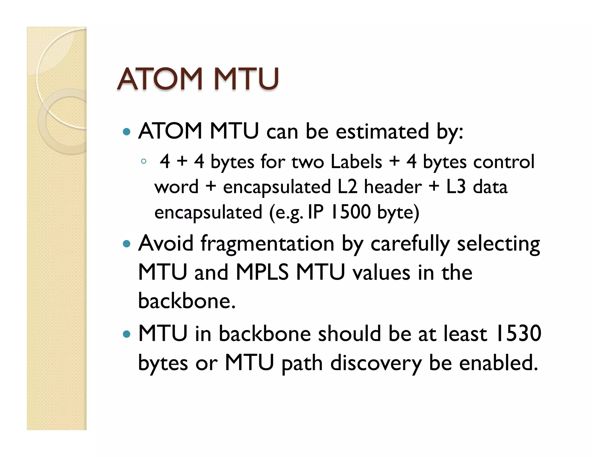 ATOM MTU
—  ATOM MTU can be estimated by:
◦  4 + 4 bytes for two Labels + 4 bytes control
word + encapsulated L2 header + L3 data
encapsulated (e.g. IP 1500 byte)
—  Avoid fragmentation by carefully selecting
MTU and MPLS MTU values in the
backbone.
—  MTU in backbone should be at least 1530
bytes or MTU path discovery be enabled.
 