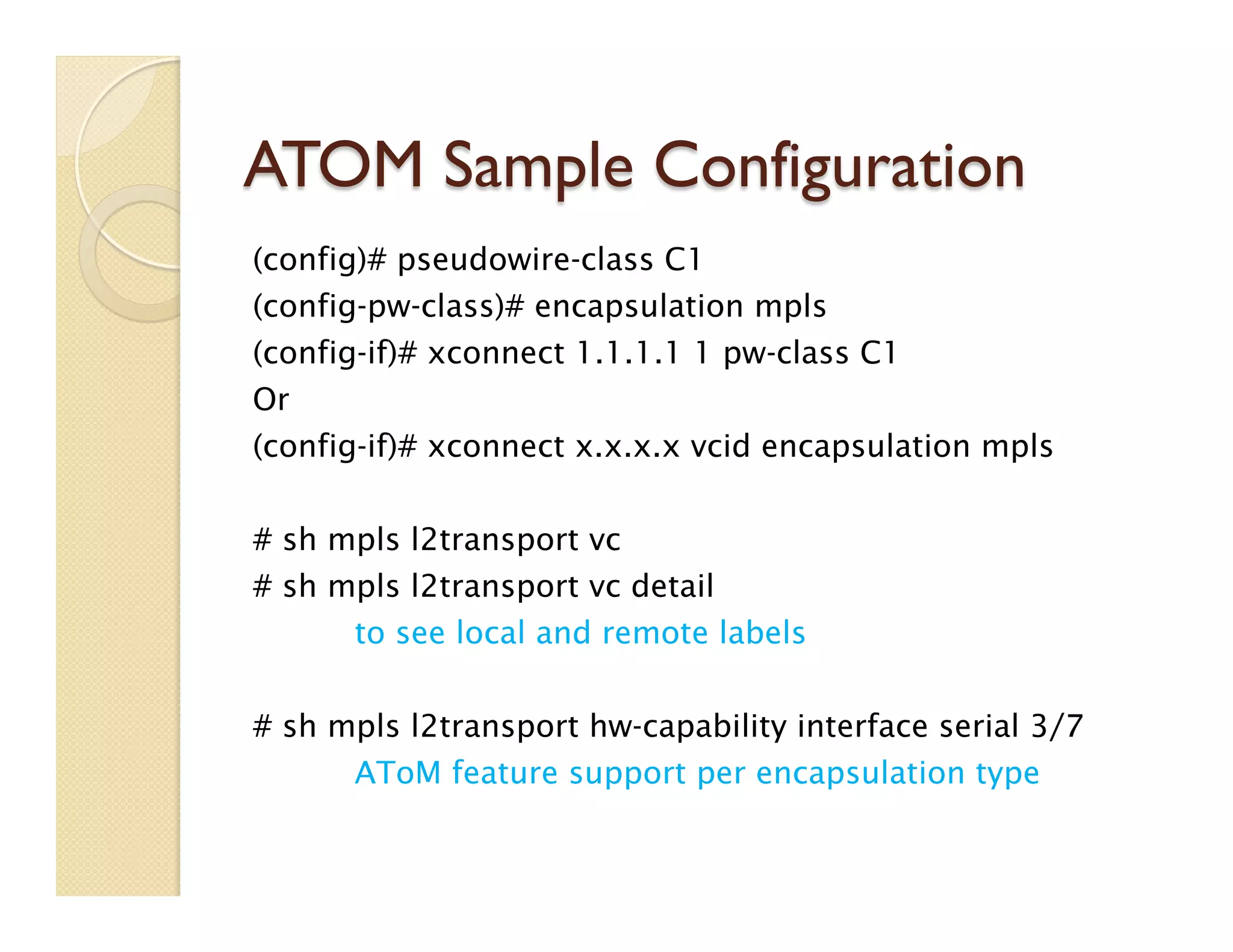 ATOM Sample Configuration
(config)# pseudowire-class C1
(config-pw-class)# encapsulation mpls
(config-if)# xconnect 1.1.1.1 1 pw-class C1
Or
(config-if)# xconnect x.x.x.x vcid encapsulation mpls
 
# sh mpls l2transport vc
# sh mpls l2transport vc detail
to see local and remote labels
# sh mpls l2transport hw-capability interface serial 3/7
AToM feature support per encapsulation type
 
