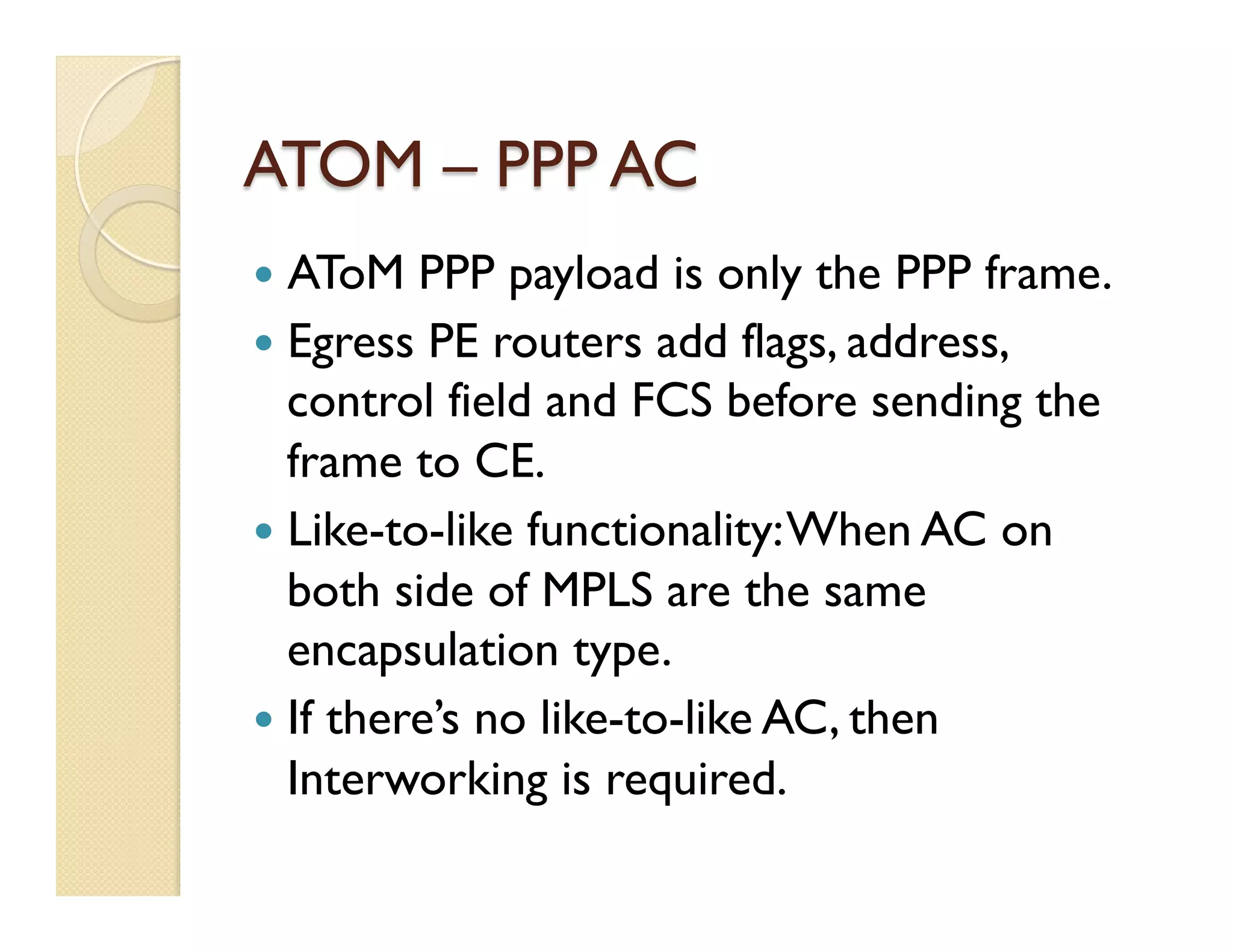 ATOM – PPP AC
—  AToM PPP payload is only the PPP frame.
—  Egress PE routers add flags, address,
control field and FCS before sending the
frame to CE.
—  Like-to-like functionality:When AC on
both side of MPLS are the same
encapsulation type.
—  If there’s no like-to-like AC, then
Interworking is required.
 