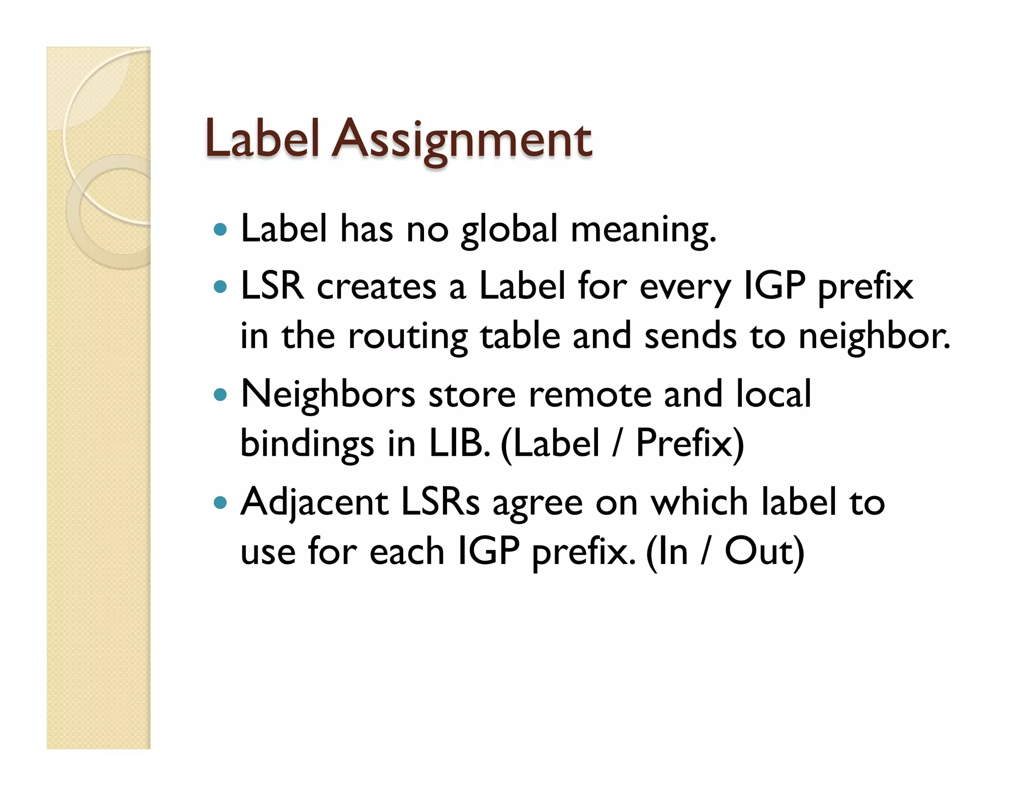 Label Assignment
—  Label has no global meaning.
—  LSR creates a Label for every IGP prefix
in the routing table and sends to neighbor.
—  Neighbors store remote and local
bindings in LIB. (Label / Prefix)
—  Adjacent LSRs agree on which label to
use for each IGP prefix. (In / Out)
 