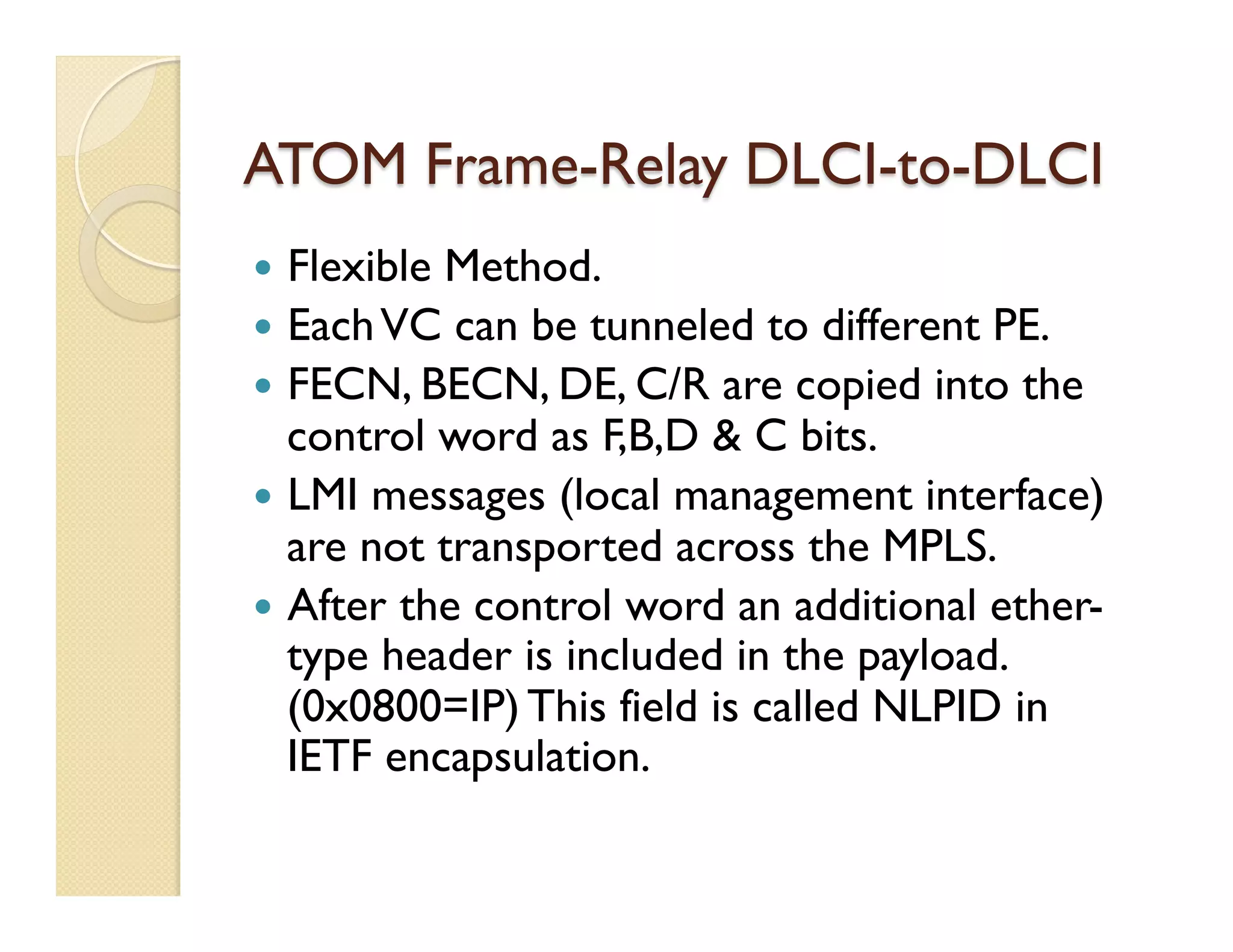 ATOM Frame-Relay DLCI-to-DLCI
—  Flexible Method.
—  EachVC can be tunneled to different PE.
—  FECN, BECN, DE, C/R are copied into the
control word as F,B,D & C bits.
—  LMI messages (local management interface)
are not transported across the MPLS.
—  After the control word an additional ether-
type header is included in the payload.
(0x0800=IP) This field is called NLPID in
IETF encapsulation.
 