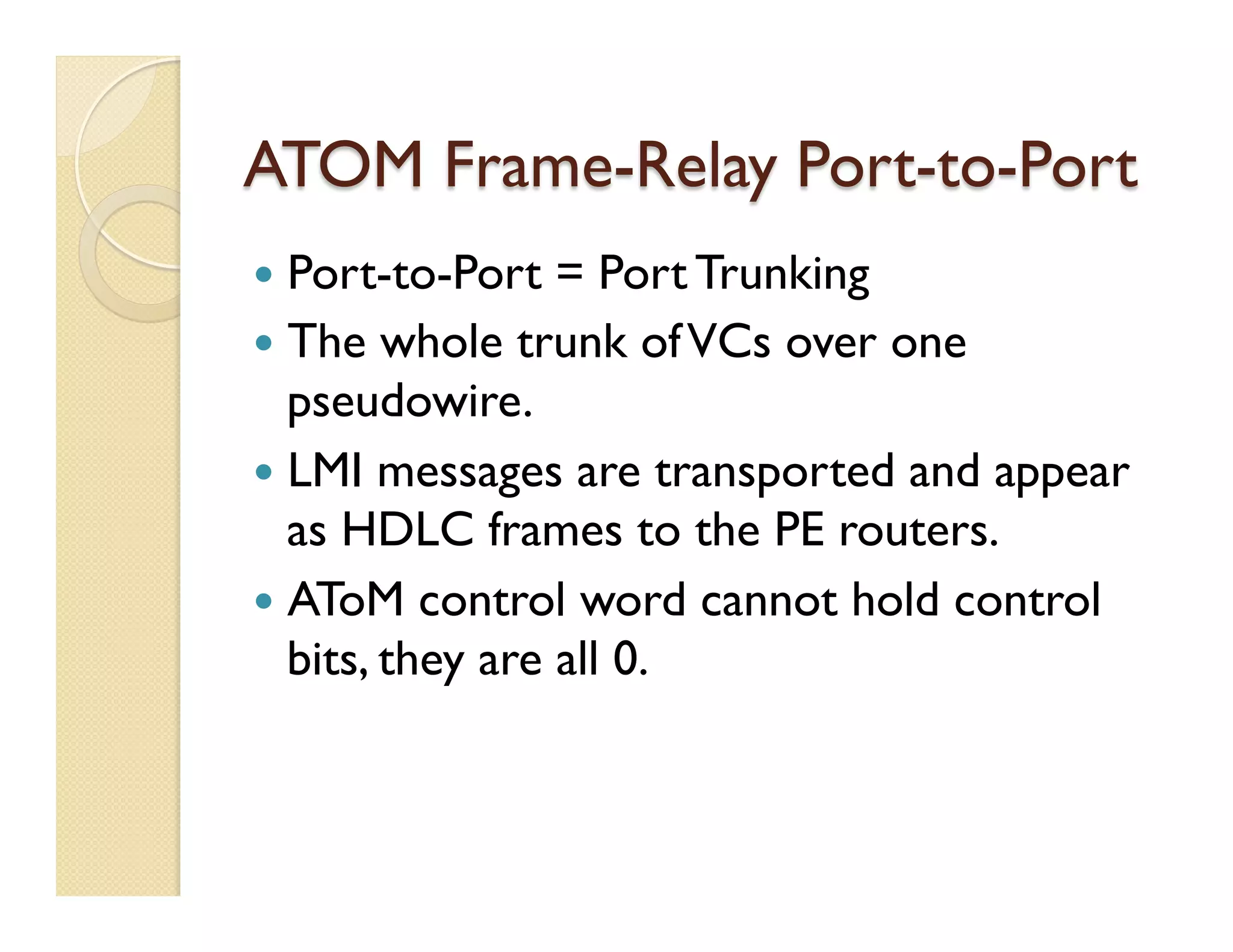 ATOM Frame-Relay Port-to-Port
—  Port-to-Port = Port Trunking
—  The whole trunk ofVCs over one
pseudowire.
—  LMI messages are transported and appear
as HDLC frames to the PE routers.
—  AToM control word cannot hold control
bits, they are all 0.
 