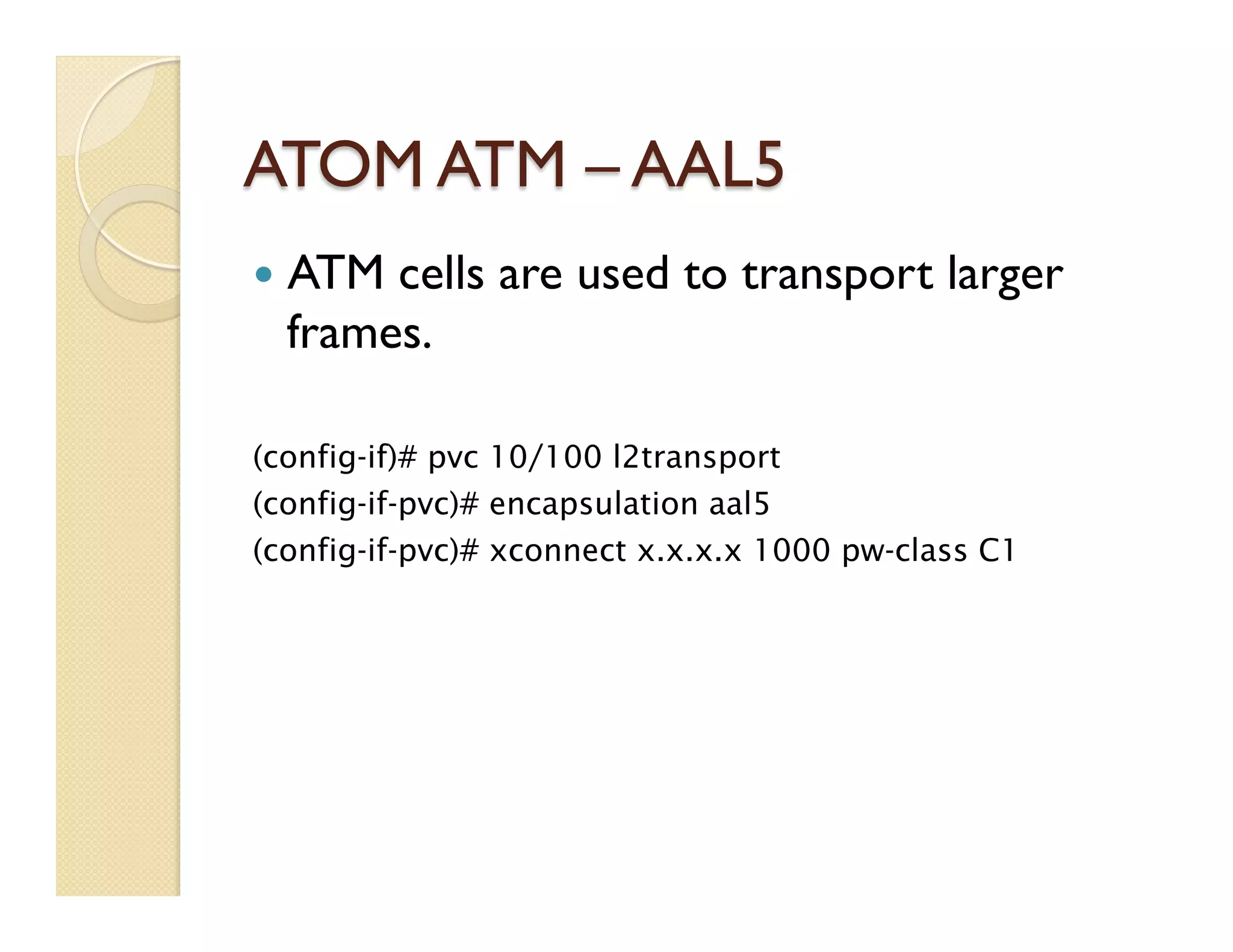 ATOM ATM – AAL5
—  ATM cells are used to transport larger
frames.
(config-if)# pvc 10/100 l2transport
(config-if-pvc)# encapsulation aal5
(config-if-pvc)# xconnect x.x.x.x 1000 pw-class C1
 