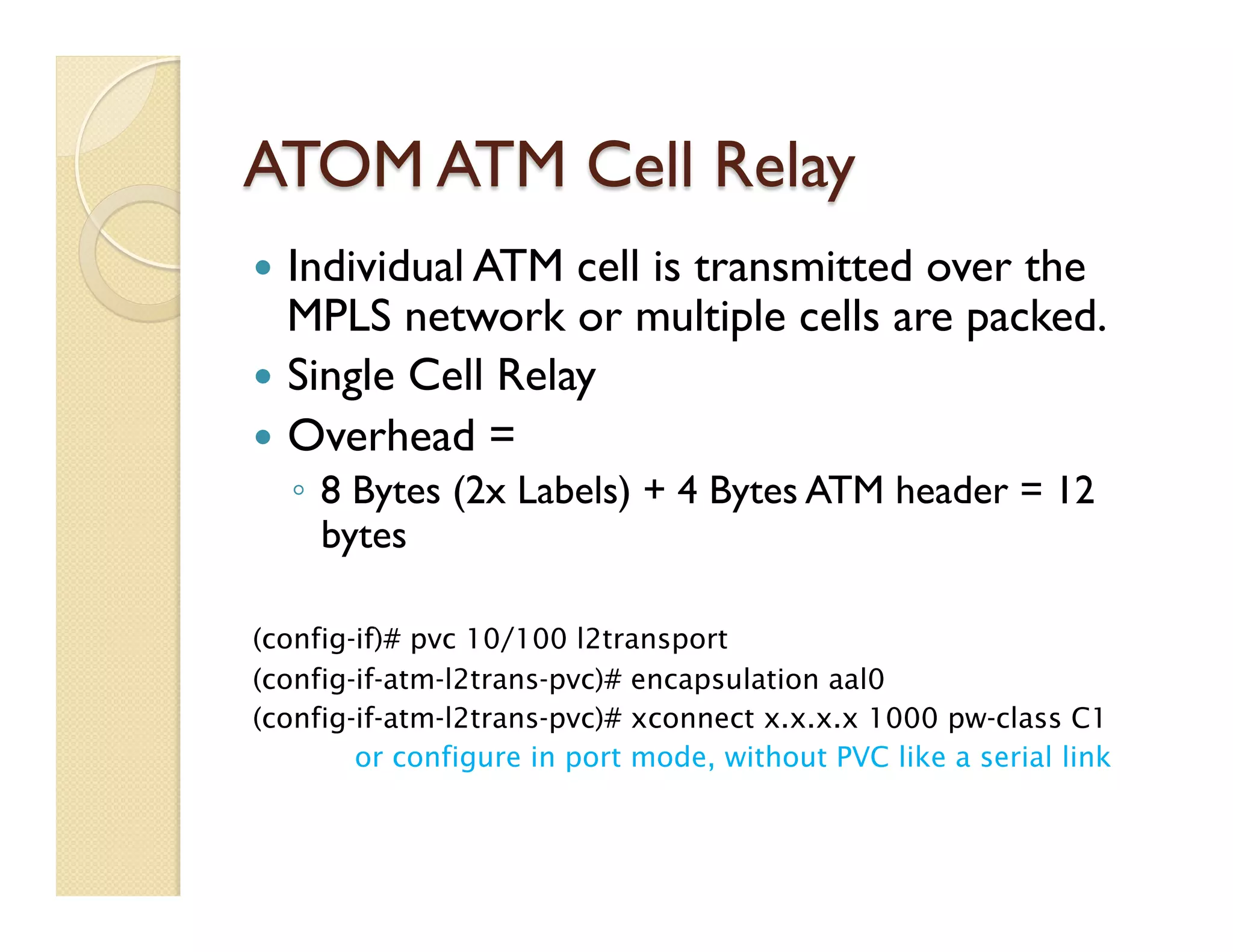 ATOM ATM Cell Relay
—  Individual ATM cell is transmitted over the
MPLS network or multiple cells are packed.
—  Single Cell Relay
—  Overhead =
◦  8 Bytes (2x Labels) + 4 Bytes ATM header = 12
bytes
(config-if)# pvc 10/100 l2transport
(config-if-atm-l2trans-pvc)# encapsulation aal0
(config-if-atm-l2trans-pvc)# xconnect x.x.x.x 1000 pw-class C1
or configure in port mode, without PVC like a serial link
 