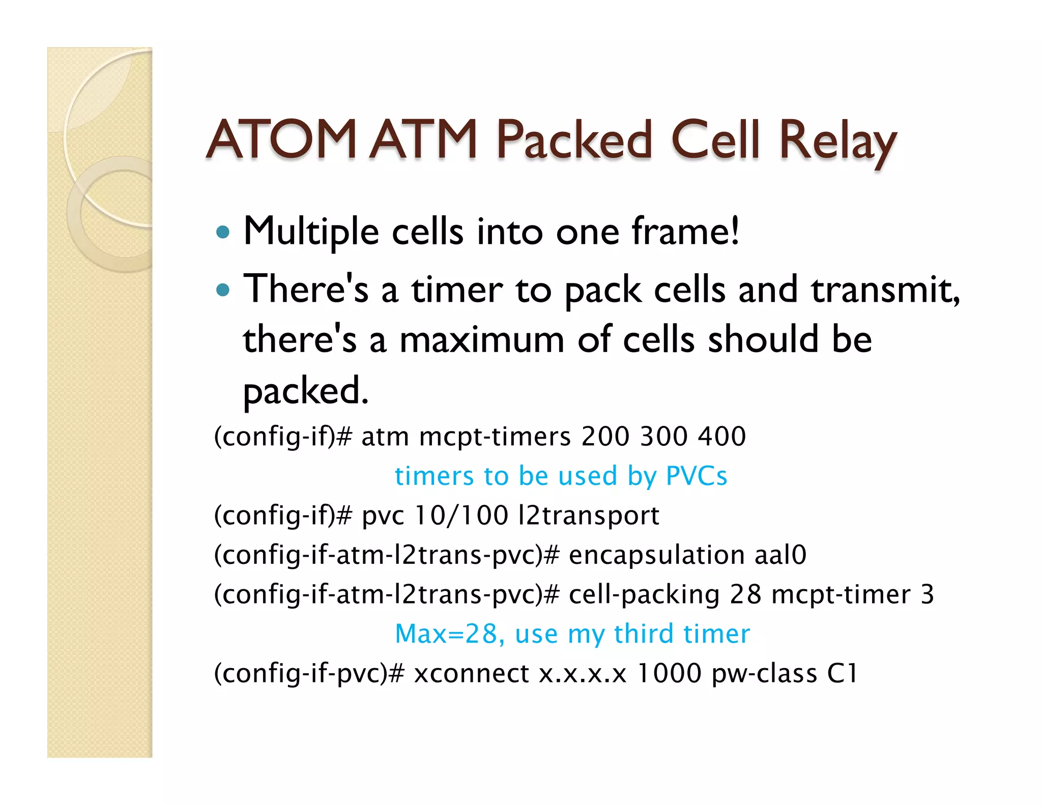 ATOM ATM Packed Cell Relay
—  Multiple cells into one frame!
—  There's a timer to pack cells and transmit,
there's a maximum of cells should be
packed.
(config-if)# atm mcpt-timers 200 300 400
timers to be used by PVCs
(config-if)# pvc 10/100 l2transport
(config-if-atm-l2trans-pvc)# encapsulation aal0
(config-if-atm-l2trans-pvc)# cell-packing 28 mcpt-timer 3
Max=28, use my third timer
(config-if-pvc)# xconnect x.x.x.x 1000 pw-class C1
 