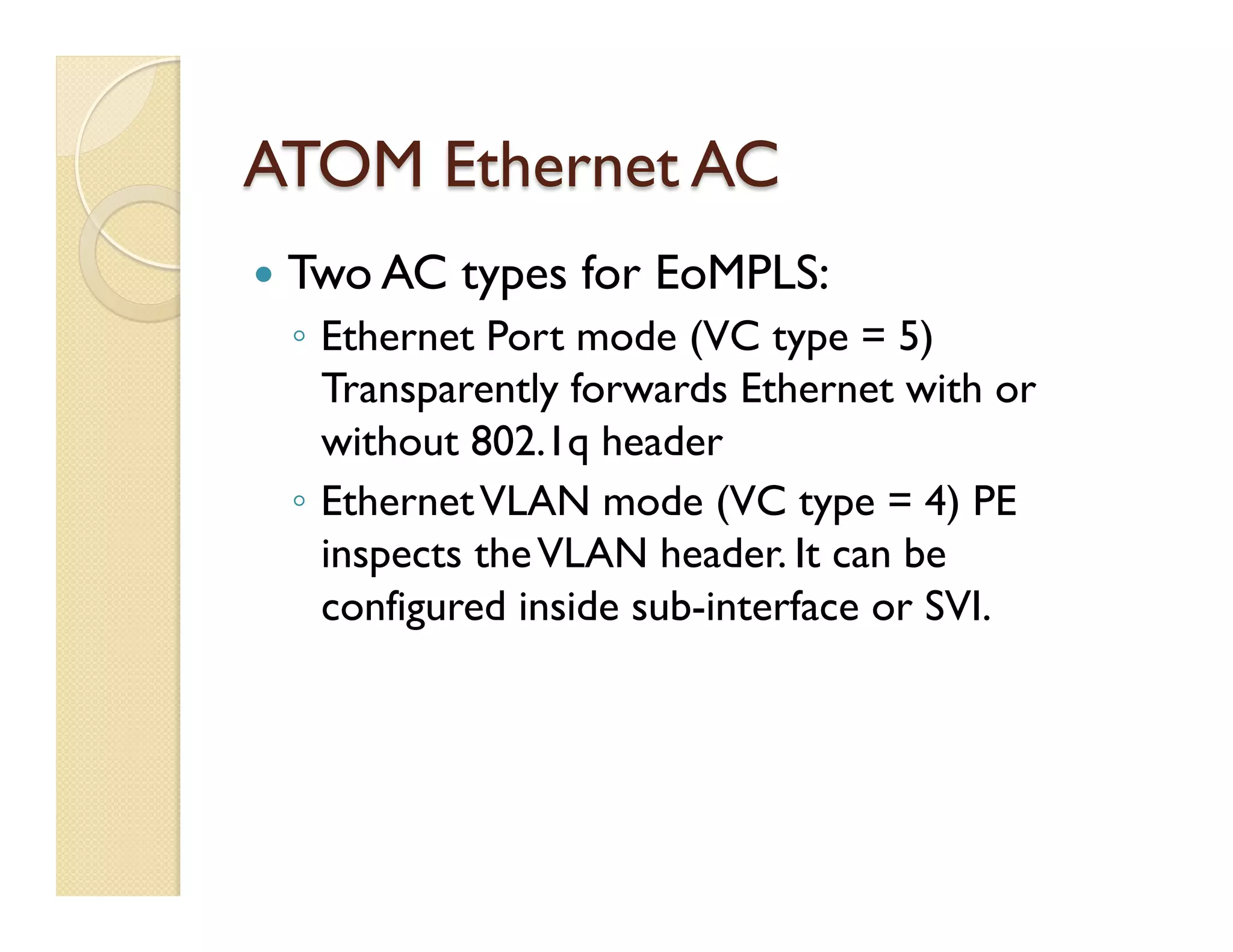 ATOM Ethernet AC
—  Two AC types for EoMPLS:
◦  Ethernet Port mode (VC type = 5)
Transparently forwards Ethernet with or
without 802.1q header
◦  EthernetVLAN mode (VC type = 4) PE
inspects theVLAN header. It can be
configured inside sub-interface or SVI.
 