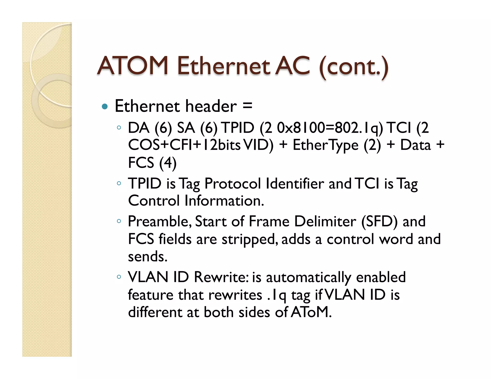 ATOM Ethernet AC (cont.)
—  Ethernet header =
◦  DA (6) SA (6) TPID (2 0x8100=802.1q) TCI (2
COS+CFI+12bitsVID) + EtherType (2) + Data +
FCS (4)
◦  TPID is Tag Protocol Identifier and TCI is Tag
Control Information.
◦  Preamble, Start of Frame Delimiter (SFD) and
FCS fields are stripped, adds a control word and
sends.
◦  VLAN ID Rewrite: is automatically enabled
feature that rewrites .1q tag ifVLAN ID is
different at both sides of AToM.
 