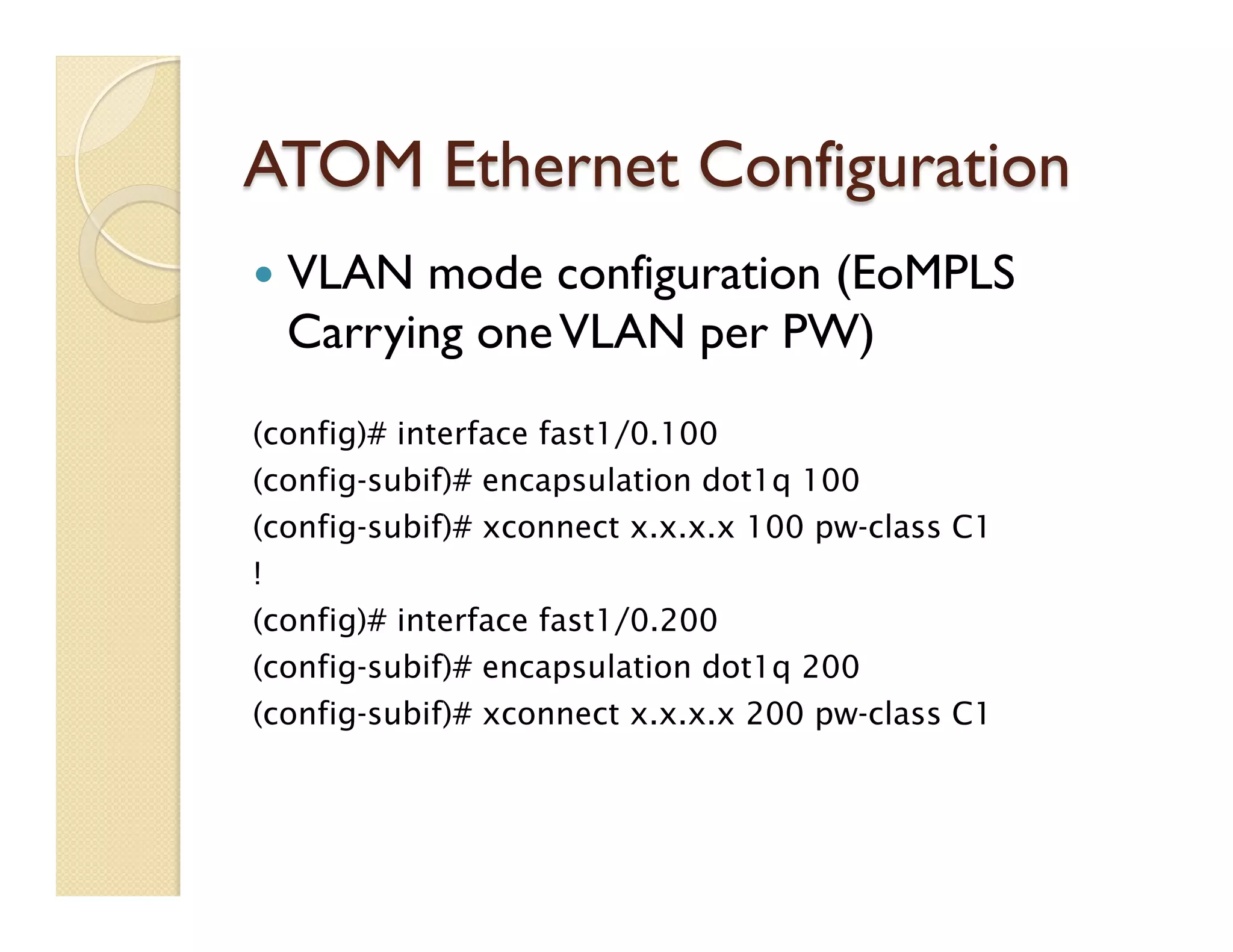 ATOM Ethernet Configuration
—  VLAN mode configuration (EoMPLS
Carrying oneVLAN per PW)
(config)# interface fast1/0.100
(config-subif)# encapsulation dot1q 100
(config-subif)# xconnect x.x.x.x 100 pw-class C1
!
(config)# interface fast1/0.200
(config-subif)# encapsulation dot1q 200
(config-subif)# xconnect x.x.x.x 200 pw-class C1
 
