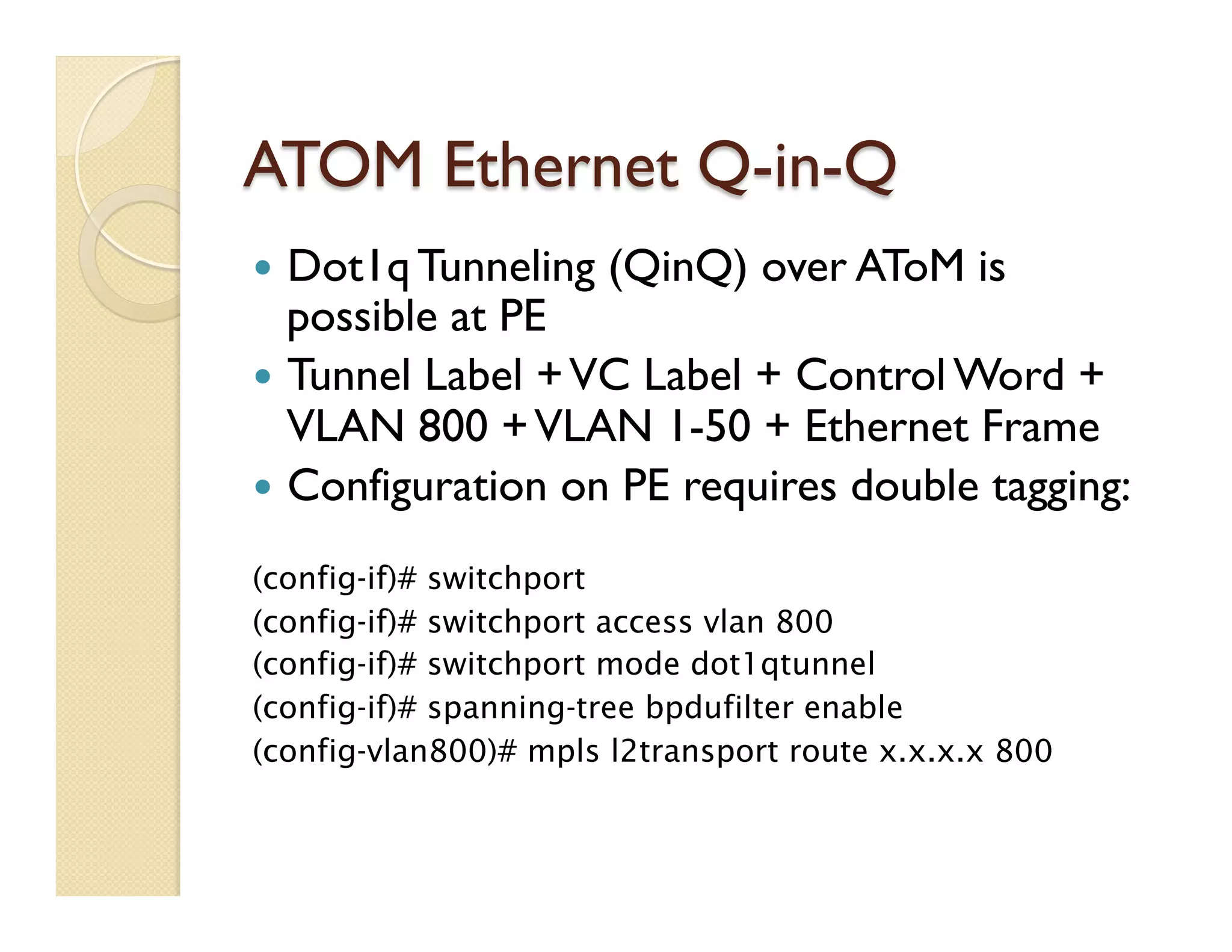 ATOM Ethernet Q-in-Q
—  Dot1q Tunneling (QinQ) over AToM is
possible at PE
—  Tunnel Label +VC Label + Control Word +
VLAN 800 +VLAN 1-50 + Ethernet Frame
—  Configuration on PE requires double tagging:
(config-if)# switchport
(config-if)# switchport access vlan 800
(config-if)# switchport mode dot1qtunnel
(config-if)# spanning-tree bpdufilter enable
(config-vlan800)# mpls l2transport route x.x.x.x 800
 