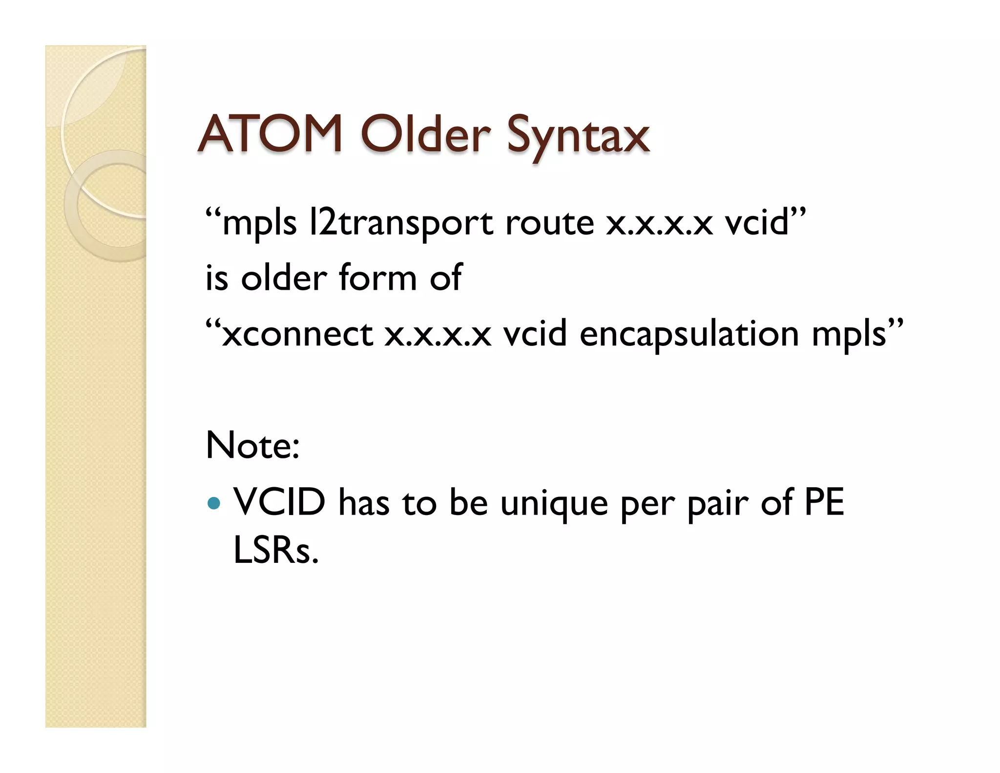 ATOM Older Syntax
“mpls l2transport route x.x.x.x vcid”
is older form of
“xconnect x.x.x.x vcid encapsulation mpls”
Note:
—  VCID has to be unique per pair of PE
LSRs.
 